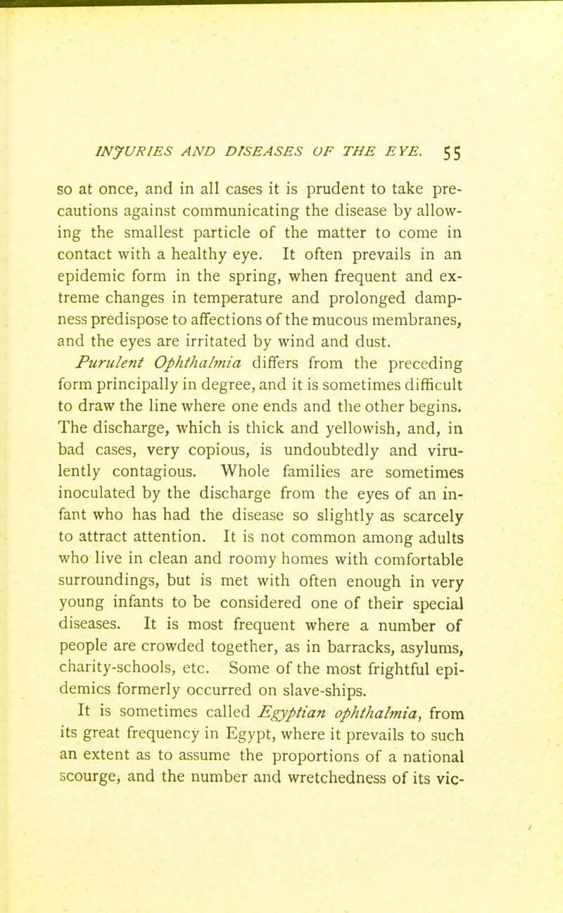 SO at once, and in all cases it is prudent to take pre- cautions against communicating the disease by allow- ing the smallest particle of the matter to come in contact with a healthy eye. It often prevails in an epidemic form in the spring, when frequent and ex- treme changes in temperature and prolonged damp- ness predispose to affections of the mucous membranes, and the eyes are irritated by wind and dust. Purulent Ophthahnia differs from the preceding form principally in degree, and it is sometimes difficult to draw the line where one ends and the other begins. The discharge, which is thick and yellowish, and, in bad cases, very copious, is undoubtedly and viru- lently contagious. Whole families are sometimes inoculated by the discharge from the eyes of an in- fant who has had the disease so slightly as scarcely to attract attention. It is not common among adults who live in clean and roomy homes with comfortable surroundings, but is met with often enough in very young infants to be considered one of their special diseases. It is most frequent where a number of people are crowded together, as in barracks, asylums, charity-schools, etc. Some of the most frightful epi- demics formerly occurred on slave-ships. It is sometimes called Egyptian ophthalmia, from its great frequency in Egypt, where it prevails to such an extent as to assume the proportions of a national scourge, and the number and wretchedness of its vie-