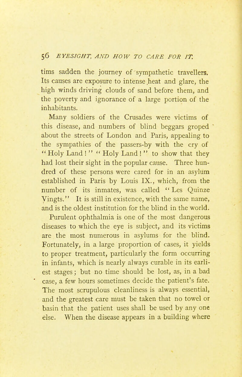 tims sadden the journey of sympathetic travellers. Its causes are exposure to intense heat and glare, the high winds driving clouds of sand before them, and the poverty and ignorance of a large portion of the inhabitants. Many soldiers of the Crusades were victims of this disease, and numbers of blind beggars groped about the streets of London and Paris, appealing to the sympathies of the passers-by with the cry of  Holy Land !   Holy Land !  to show that they had lost their sight in the popular cause. Three hun- dred of these persons were cared for in an asylum established in Paris by Louis IX., which, from the number of its inmates, was called  Les Quinze Vingts. It is still in existence, with the same name, and is the oldest institution for the blind in the world. Purulent ophthalmia is one of the most dangerous diseases to which the eye is subject, and its victims are the most numerous in asylums for the blind. Fortunately, in a large proportion of cases, it yields to proper treatment, particularly the form occurring in infants, which is nearly always curable in its earli- est stages; but no time should be lost, as, in a bad ■ case, a few hours sometimes decide the patient's fate. The most scrupulous cleanliness is always essential, and the greatest care must be taken that no towel or basin that the patient uses shall be used by any one else. When the disease appears in a building where