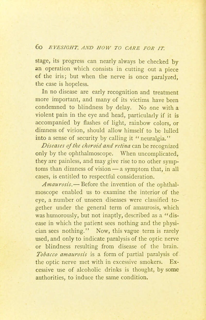 Stage, its progress can nearly always be checked by an operation which consists in cutting out a piece of the iris; but when the nerve is once paralyzed, the case is hopeless. In no disease are early recognition and treatment more important, and many of its victims have been condemned to blindness by delay. No one with a violent pain in the eye and head, particularly if it is accompanied by flashes of light, rainbow colors, or dimness of vision, should allow himself to be lulled into a sense of security by calling it  neuralgia. Diseases of the choroid and retina can be recognized only by the ophthalmoscope. When uncomplicated, they are painless, and may give rise to no other symp- toms than dimness of vision — a symptom that, in all cases, is entitled to respectful consideration. Amaurosis.— Before the invention of the ophthal- moscope enabled us to examine the interior of the eye, a number of unseen diseases were classified to- gether under the general term of amaurosis, which was humorously, but not inaptly, described as a dis- ease in which the patient sees nothing and the physi- cian sees nothing.'' Now, this vague term is rarely used, and only to indicate paralysis of the optic nerve or blindness resulting from disease of the brain. Tobacco atnaurosis is a form of partial paralysis of the optic nerve met with in excessive smokers. Ex- cessive use of alcoholic drinks is thought, by some authorities, to induce the same condition.