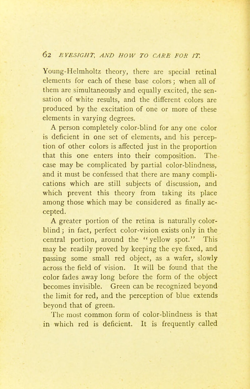 Young-Helmholtz theory, there are special retinal elements for each of these base colors; when all of them are simultaneously and equally excited, the sen- sation of white results, and the different colors are produced by the excitation of one or more of these elements in varying degrees. A person completely color-blind for any one color is deficient in one set of elements, and his percep- tion of other colors is affected just in the proportion that this one enters into their composition. The case may be complicated by partial color-blindness, and it must be confessed that there are many compli- cations which are still subjects of discussion, and which prevent this theory from taking its place among those which may be considered as finally ac- cepted. A greater portion of the retina is naturally color- blind ; in fact, perfect color-vision exists only in the central portion, around the yellow spot. This may be readily proved by keeping the eye fixed, and passing some small red object, as a wafer, slowly across the field of vision. It will be found that the color fades away long before the form of the object becomes invisible. Green can be recognized beyond the limit for red, and the perception of blue extends beyond that of green. The most common form of color-blindness is that in which red is deficient. It is frequently called
