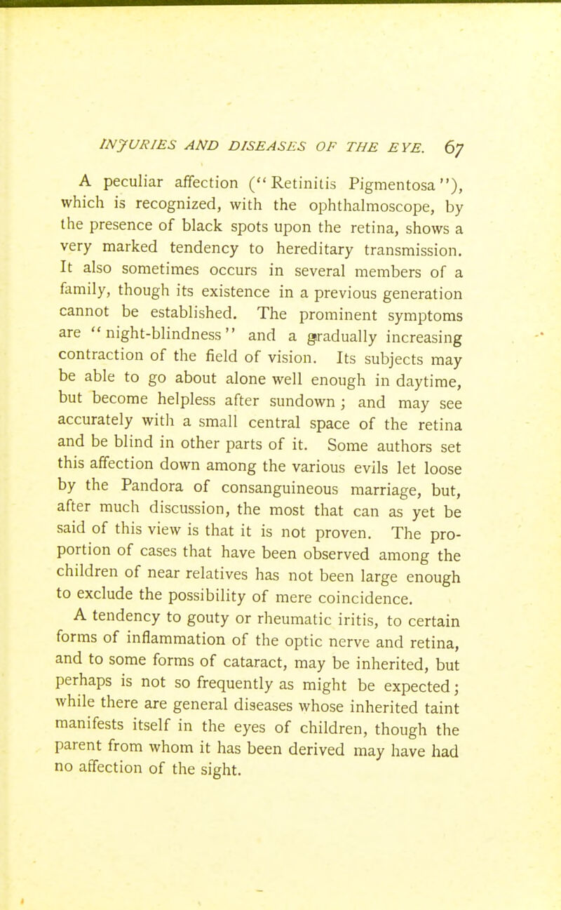 A peculiar affection (Retinitis Pigmentosa), which is recognized, with the ophthalmoscope, by the presence of black spots upon the retina, shows a very marked tendency to hereditary transmission. It also sometimes occurs in several members of a family, though its existence in a previous generation cannot be established. The prominent symptoms are night-blindness and a gradually increasing contraction of the field of vision. Its subjects may be able to go about alone well enough in daytime, but become helpless after sundown ; and may see accurately with a small central space of the retina and be blind in other parts of it. Some authors set this affection down among the various evils let loose by the Pandora of consanguineous marriage, but, after much discussion, the most that can as yet be said of this view is that it is not proven. The pro- portion of cases that have been observed among the children of near relatives has not been large enough to exclude the possibility of mere coincidence. A tendency to gouty or rheumatic iritis, to certain forms of inflammation of the optic nerve and retina, and to some forms of cataract, may be inherited, but perhaps is not so frequently as might be expected; while there are general diseases whose inherited taint manifests itself in the eyes of children, though the parent from whom it has been derived may have had no affection of the sight.