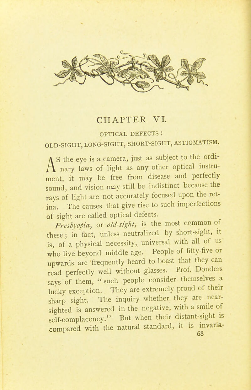 CHAPTER VI. OPTICAL DEFECTS: OLD-SIGHT, LONG-SIGHT, SHORT-SIGHT, ASTIGMATISM. AS the eye is a camera, just as subject to the ordi- nary laws of light as any other optical instru- ment, it may be free from disease and perfectly sound, and vision may still be indistinct because the rays of light are not accurately focused upon the ret- ina. The causes that give rise to such imperfections of sight are called optical defects. Presbyopia, or old-sight, is the most common of these ; in fact, unless neutralized by short-sight, it is, of a physical necessity, universal with all of us who live beyond middle age. People of fifty-five or upwards are frequently heard to boast that they can read perfectly well without glasses. Prof. Bonders says of them, such people consider themselves a lucky exception. They are extremely proud of their sharp sight. The inquiry whether they are near- sighted is answered in the negative, with a smile of self-complacency. But when their distant-sight is compared with the natural standard, it is invaria-