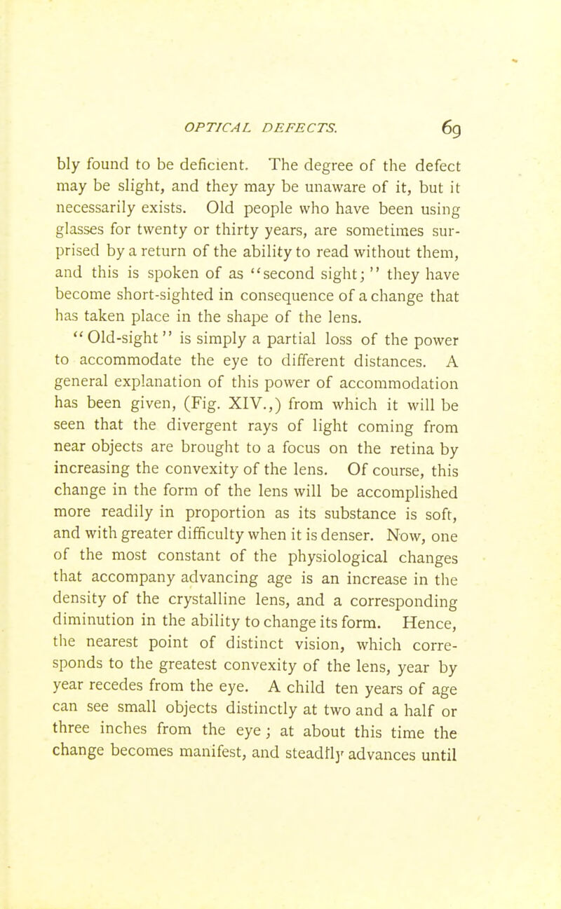 bly found to be deficient. The degree of the defect may be slight, and they may be unaware of it, but it necessarily exists. Old people who have been using glasses for twenty or thirty years, are sometimes sur- prised by a return of the ability to read without them, and this is spoken of as second sight;  they have become short-sighted in consequence of a change that has taken place in the shape of the lens. Old-sight is simply a partial loss of the power to accommodate the eye to different distances. A general explanation of this power of accommodation has been given, (Fig. XIV.,) from which it will be seen that the divergent rays of light coming from near objects are brought to a focus on the retina by increasing the convexity of the lens. Of course, this change in the form of the lens will be accomplished more readily in proportion as its substance is soft, and with greater difficulty when it is denser. Now, one of the most constant of the physiological changes that accompany advancing age is an increase in the density of the crystalline lens, and a corresponding diminution in the ability to change its form. Hence, the nearest point of distinct vision, which corre- sponds to the greatest convexity of the lens, year by year recedes from the eye. A child ten years of age can see small objects distinctly at two and a half or three inches from the eye; at about this time the change becomes manifest, and steadflj' advances until