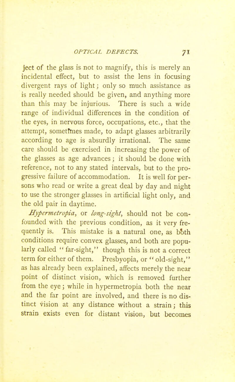 ject of the glass is not to magnify, this is merely an incidental effect, but to assist the lens in focusing divergent rays of light; only so much assistance as is really needed should be given, and anything more than this may be injurious. There is such a wide range of individual differences in the condition of the eyes, in nervous force, occupations, etc., that the attempt, sometimes made, to adapt glasses arbitrarily according to age is absurdly irrational. The same care should be exercised in increasing the power of the glasses as age advances; it should be done with reference, not to any stated intervals, but to the pro- gressive failure of accommodation. It is well for per- sons who read or write a great deal by day and night to use the stronger glasses in artificial light only, and the old pair in daytime. Hypervietropia, or long-sighi, should not be con- founded with the previous condition, as it very fre- quently is. This mistake is a natural one, as bbth conditions require convex glasses, and both are popu- larly called  far-sight, though this is not a correct term for either of them. Presbyopia, or  old-sight, as has already been explained, affects merely the near point of distinct vision, which is removed further from the eye; while in hypermetropia both the near and the far point are involved, and there is no dis- tinct vision at any distance without a strain; this strain exists even for distant vision, but becomes