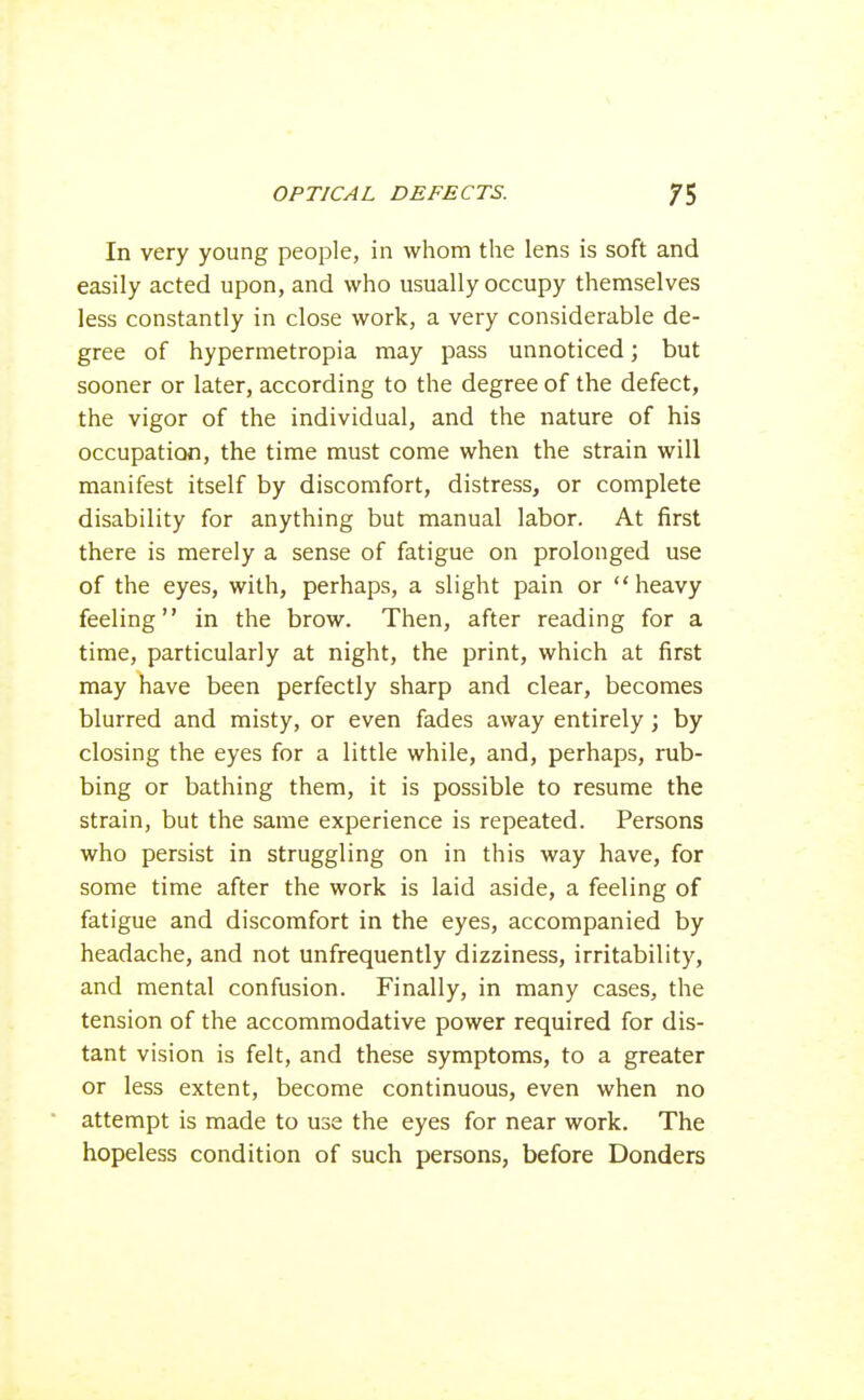 In very young people, in whom the lens is soft and easily acted upon, and who usually occupy themselves less constantly in close work, a very considerable de- gree of hypermetropia may pass unnoticed; but sooner or later, according to the degree of the defect, the vigor of the individual, and the nature of his occupation, the time must come when the strain will manifest itself by discomfort, distress, or complete disability for anything but manual labor. At first there is merely a sense of fatigue on prolonged use of the eyes, with, perhaps, a slight pain or heavy feeling in the brow. Then, after reading for a time, particularly at night, the print, which at first may have been perfectly sharp and clear, becomes blurred and misty, or even fades away entirely; by closing the eyes for a little while, and, perhaps, rub- bing or bathing them, it is possible to resume the strain, but the same experience is repeated. Persons who persist in struggling on in this way have, for some time after the work is laid aside, a feeling of fatigue and discomfort in the eyes, accompanied by headache, and not unfrequently dizziness, irritability, and mental confusion. Finally, in many cases, the tension of the accommodative power required for dis- tant vision is felt, and these symptoms, to a greater or less extent, become continuous, even when no attempt is made to use the eyes for near work. The hopeless condition of such persons, before Bonders