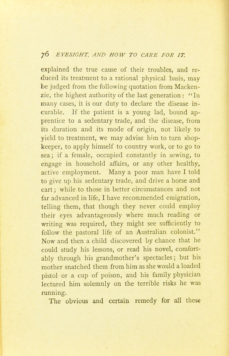 explained the true cause of their troubles, and re- duced its treatment to a rational physical basis, may be judged from the following quotation from Macken- zie, the highest authority of the last generation : In many cases, it is our duty to declare the disease in- curable. If the patient is a young lad, bound ap- prentice to a sedentary trade, and the disease, from its duration and its mode of origin, not likely to yield to treatment, we may advise him to turn shop- keeper, to apply himself to country work, or to go to sea; if a female, occupied constantly in sewing, to engage in household affairs, or any other healthy, active employment. Many a poor man have I told to give up his sedentary trade, and drive a horse and cart; while to those in better circumstances and not far advanced in life, I have recommended emigration, telling them, that though they never could employ their eyes advantageously where much reading or writing was required, they might see sufficiently to follow the pastoral life of an Australian colonist. Now and then a child discovered by chance that he could study his lessons, or read his novel, comfort- ably through his grandmother's spectacles; but his mother snatched them from him as she would a loaded pistol or a cup of poison, and his family physician lectured him solemnly on the terrible risks he was running. The obvious and certain remedy for all these