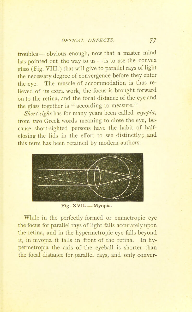 troubles — obvious enough, now that a master mind has pointed out the way to us — is to use the convex glass (Fig. VIII.) that will give to parallel rays of light the necessary degree of convergence before they enter the eye. The muscle of accommodation is thus re- lieved of its extra work, the focus is brought forward on to the retina, and the focal distance of the eye and the glass together is  according to measure. Short-sight has for many years been called myopia, from two Greek words meaning to close the eye, be- cause short-sighted persons have the habit of half- closing the lids in the effort to see distinctly; and this term has been retained by modern authors. Fig. XVII. —Myopia. While in the perfectly formed or emmetropic eye the focus for parallel rays of light falls accurately upon the retina, and in the hypermetropic eye falls beyond it, in myopia it falls in front of the retina. In hy- permetropia the axis of the eyeball is shorter than the focal distance for parallel rays, and only conver-