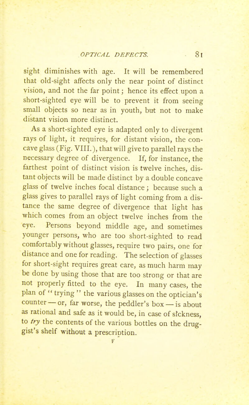 sight diminishes with age. It will be remembered that old-sight affects only the near point of distinct vision, and not the far point; hence its effect upon a short-sighted eye will be to prevent it from seeing small objects so near as in youth, but not to make distant vision more distinct. As a short-sighted eye is adapted only to divergent rays of light, it requires, for distant vision, the con- cave glass (Fig. VIII.), that will give to parallel rays the necessary degree of divergence. If, for instance, the farthest point of distinct vision is twelve inches, dis- tant objects will be made distinct by a double concave glass of twelve inches focal distance; because such a glass gives to parallel rays of light coming from a dis- tance the same degree of divergence that light has which comes from an object twelve inches from the eye. Persons beyond middle age, and sometimes younger persons, who are too short-sighted to read comfortably without glasses, require two pairs, one for distance and one for reading. The selection of glasses for short-sight requires great care, as much harm may be done by using those that are too strong or that are not properly fitted to the eye. In many cases, the plan of  trying  the various glasses on the optician's counter —or, far worse, the peddler's box —is about as rational and safe as it would be, in case of stckness, to fry the contents of the various bottles on the drug- gist's shelf without a prescriotion. F