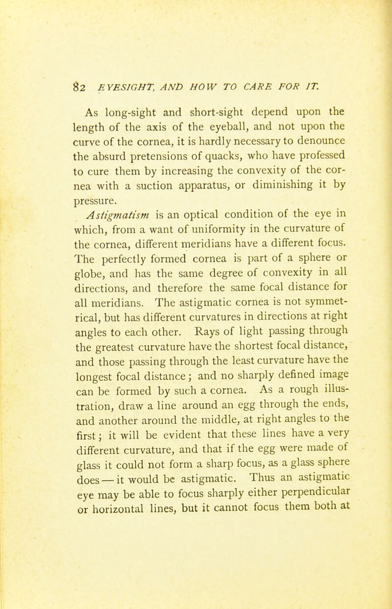 As long-sight and short-sight depend upon the length of the axis of the eyeball, and not upon the curve of the cornea, it is hardly necessary to denounce the absurd pretensions of quacks, who have professed to cure them by increasing the convexity of the cor- nea with a suction apparatus, or diminishing it by pressure. Astigmatism is an optical condition of the eye in which, from a want of uniformity in the curvature of the cornea, different meridians have a different focus. The perfectly formed cornea is part of a sphere or globe, and has the same degree of convexity in all directions, and therefore the same focal distance for all meridians. The astigmatic cornea is not symmet- rical, but has different curvatures in directions at right angles to each other. Rays of light passing through the greatest curvature have the shortest focal distance, and those passing through the least curvature have the longest focal distance; and no sharply defined image can be formed by such a cornea. As a rough illus- tration, draw a line around an egg through the ends, and another around the middle, at right angles to the first; it will be evident that these lines have a very different curvature, and that if the egg were made of glass it could not form a sharp focus, as a glass sphere does — it would be astigmatic. Thus an astigmatic eye may be able to focus sharply either perpendicular or horizontal lines, but it cannot focus them both at i