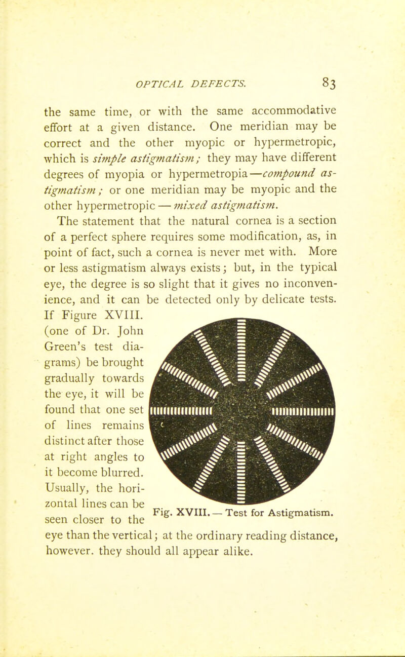 the same time, or with the same accommodative effort at a given distance. One meridian may be correct and the other myopic or hypermetropic, which is simple astigmatism; they may have different degrees of myopia or hypermetropia—compound as- tigmatism ; or one meridian may be myopic and the other hypermetropic — iftixed astigmatism. The statement that the natural cornea is a section of a perfect sphere requires some modification, as, in point of fact, such a cornea is never met with. More or less astigmatism always exists; but, in the typical eye, the degree is so slight that it gives no inconven- ience, and it can be detected only by delicate tests. If Figure XVIII. (one of Dr. John Green's test dia- grams) be brought gradually towards the eye, it will be found that one set of lines remains distinct after those at right angles to it become blurred. Usually, the hori- zontal lines can be seen closer to the eye than the vertical; at the ordinary reading distance, however, they should all appear alike. Fig. XVIII. — Test for Astigmatism.