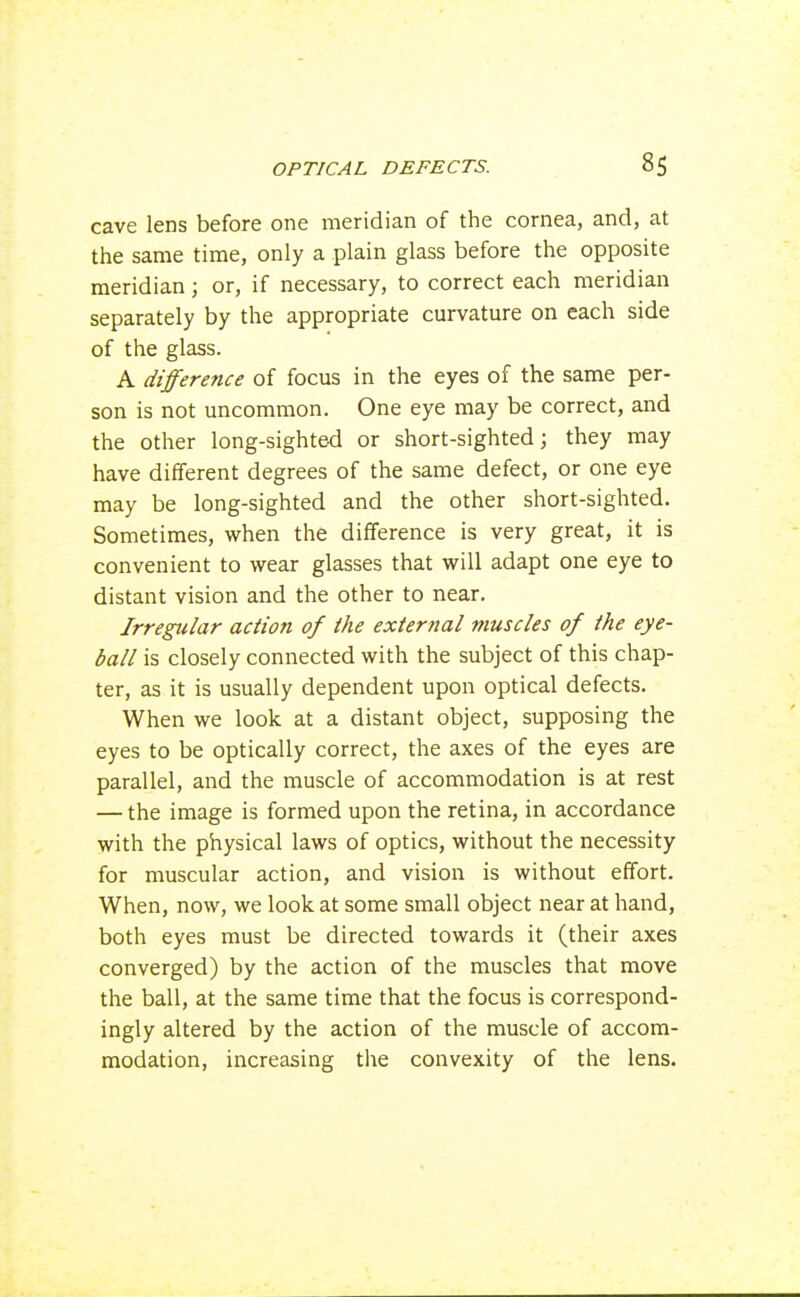 cave lens before one meridian of the cornea, and, at the same time, only a plain glass before the opposite meridian; or, if necessary, to correct each meridian separately by the appropriate curvature on each side of the glass. A difference of focus in the eyes of the same per- son is not uncommon. One eye may be correct, and the other long-sighted or short-sighted; they may have different degrees of the same defect, or one eye may be long-sighted and the other short-sighted. Sometimes, when the difference is very great, it is convenient to wear glasses that will adapt one eye to distant vision and the other to near. Irregular action of the external muscles of the eye- ball is closely connected with the subject of this chap- ter, as it is usually dependent upon optical defects. When we look at a distant object, supposing the eyes to be optically correct, the axes of the eyes are parallel, and the muscle of accommodation is at rest — the image is formed upon the retina, in accordance with the physical laws of optics, without the necessity for muscular action, and vision is without effort. When, now, we look at some small object near at hand, both eyes must be directed towards it (their axes converged) by the action of the muscles that move the ball, at the same time that the focus is correspond- ingly altered by the action of the muscle of accom- modation, increasing the convexity of the lens.