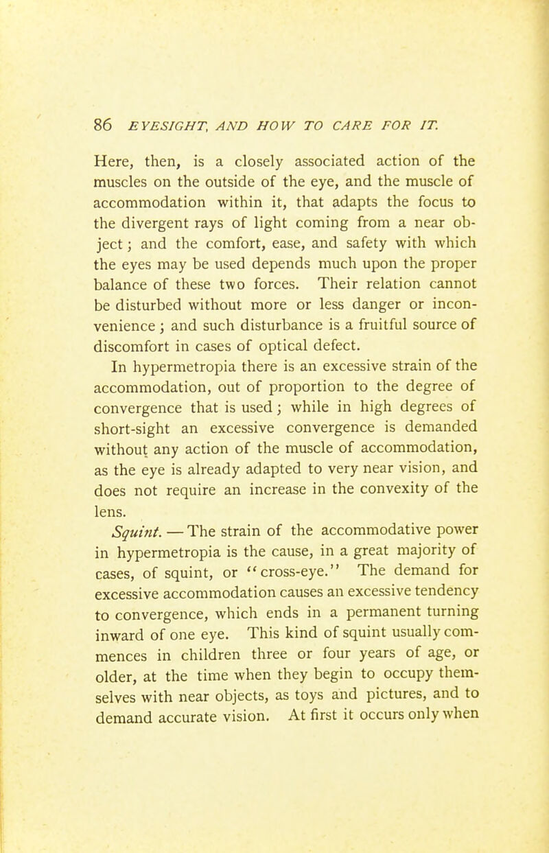 Here, then, is a closely associated action of the muscles on the outside of the eye, and the muscle of accommodation within it, that adapts the focus to the divergent rays of light coming from a near ob- ject ; and the comfort, ease, and safety with which the eyes may be used depends much upon the proper balance of these two forces. Their relation cannot be disturbed without more or less danger or incon- venience ; and such disturbance is a fruitful source of discomfort in cases of optical defect. In hypermetropia there is an excessive strain of the accommodation, out of proportion to the degree of convergence that is used; while in high degrees of short-sight an excessive convergence is demanded without any action of the muscle of accommodation, as the eye is already adapted to very near vision, and does not require an increase in the convexity of the lens. Squint. — The strain of the accommodative power in hypermetropia is the cause, in a great majority of cases, of squint, or cross-eye. The demand for excessive accommodation causes an excessive tendency to convergence, which ends in a permanent turning inward of one eye. This kind of squint usually com- mences in children three or four years of age, or older, at the time when they begin to occupy them- selves with near objects, as toys and pictures, and to demand accurate vision. At first it occurs only when