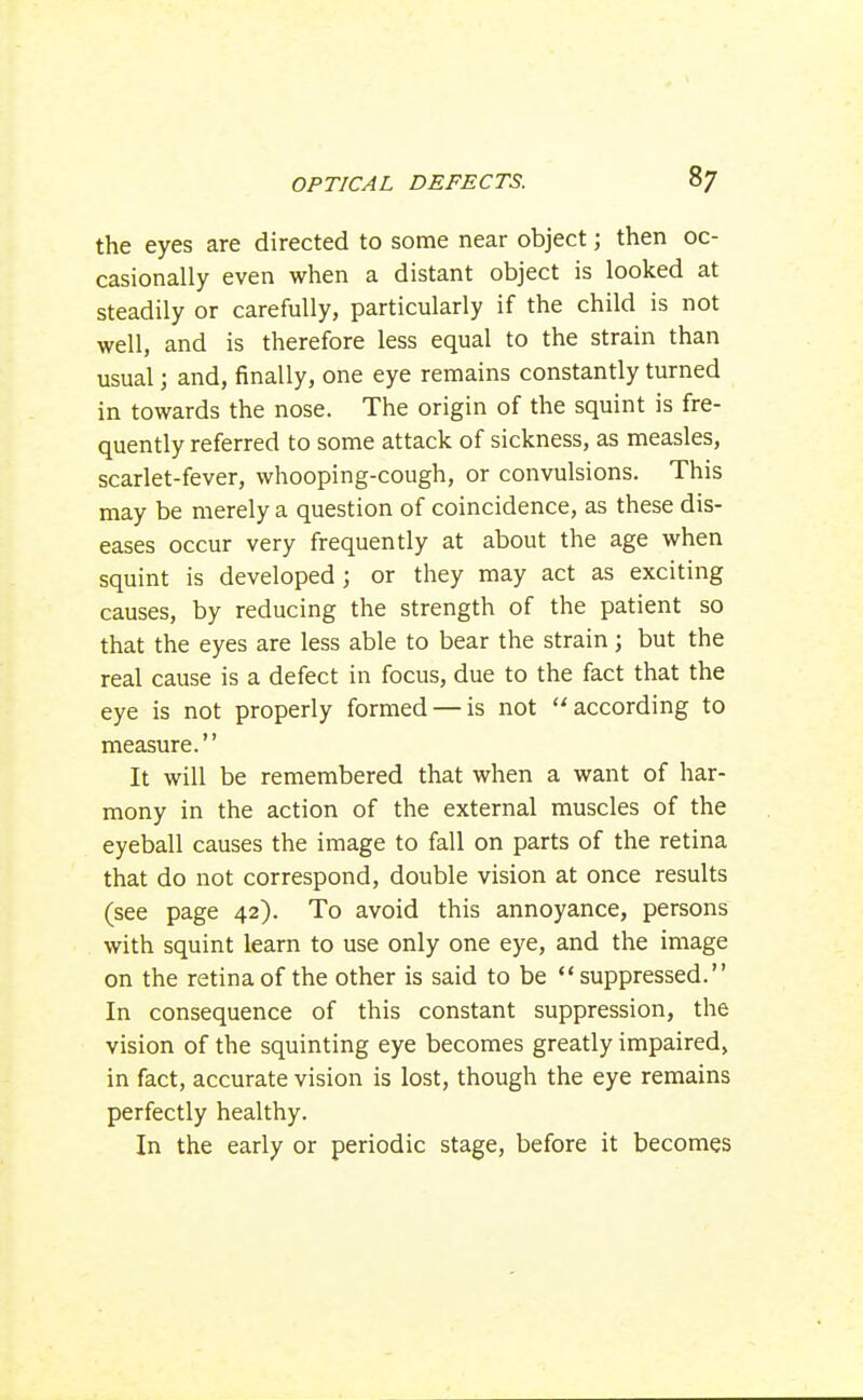 the eyes are directed to some near object; then oc- casionally even when a distant object is looked at steadily or carefully, particularly if the child is not well, and is therefore less equal to the strain than usual; and, finally, one eye remains constantly turned in towards the nose. The origin of the squint is fre- quently referred to some attack of sickness, as measles, scarlet-fever, whooping-cough, or convulsions. This may be merely a question of coincidence, as these dis- eases occur very frequently at about the age when squint is developed; or they may act as exciting causes, by reducing the strength of the patient so that the eyes are less able to bear the strain ; but the real cause is a defect in focus, due to the fact that the eye is not properly formed — is not according to measure. It will be remembered that when a want of har- mony in the action of the external muscles of the eyeball causes the image to fall on parts of the retina that do not correspond, double vision at once results (see page 42). To avoid this annoyance, persons with squint learn to use only one eye, and the image on the retina of the other is said to be suppressed. In consequence of this constant suppression, the vision of the squinting eye becomes greatly impaired, in fact, accurate vision is lost, though the eye remains perfectly healthy. In the early or periodic stage, before it becomes
