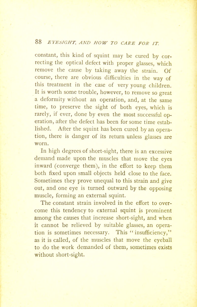 constant, this kind of squint may be cured by cor- recting the optical defect with proper glasses, which remove the cause by taking away the strain. Of course, there are obvious difficulties in the way of this treatment in the case of very young children. It is worth some trouble, however, to remove so great a deformity without an operation, and, at the same time, to preserve the sight of both eyes, which is rarely, if ever, done by even the most successful op- eration, after the defect has been for some time estab- lished. After the squint has been cured by an opera- tion, there is danger of its return unless glasses are worn. In high degrees of short-sight, there is an excessive demand made upon the muscles that move the eyes inward (converge them), in the effort to keep them both fixed upon small objects held close to the face. Sometimes they prove unequal to this strain and give out, and one eye is turned outward by the opposing muscle, forming an external squint. The constant strain involved in the effort to over- come this tendency to external squint is prominent among the causes that increase short-sight, and when it cannot be relieved by suitable glasses, an opera- tion is sometimes necessary. This insufficiency, as it is called, of the muscles that move the eyeball to do the work demanded of them, sometimes exists without short-sight.
