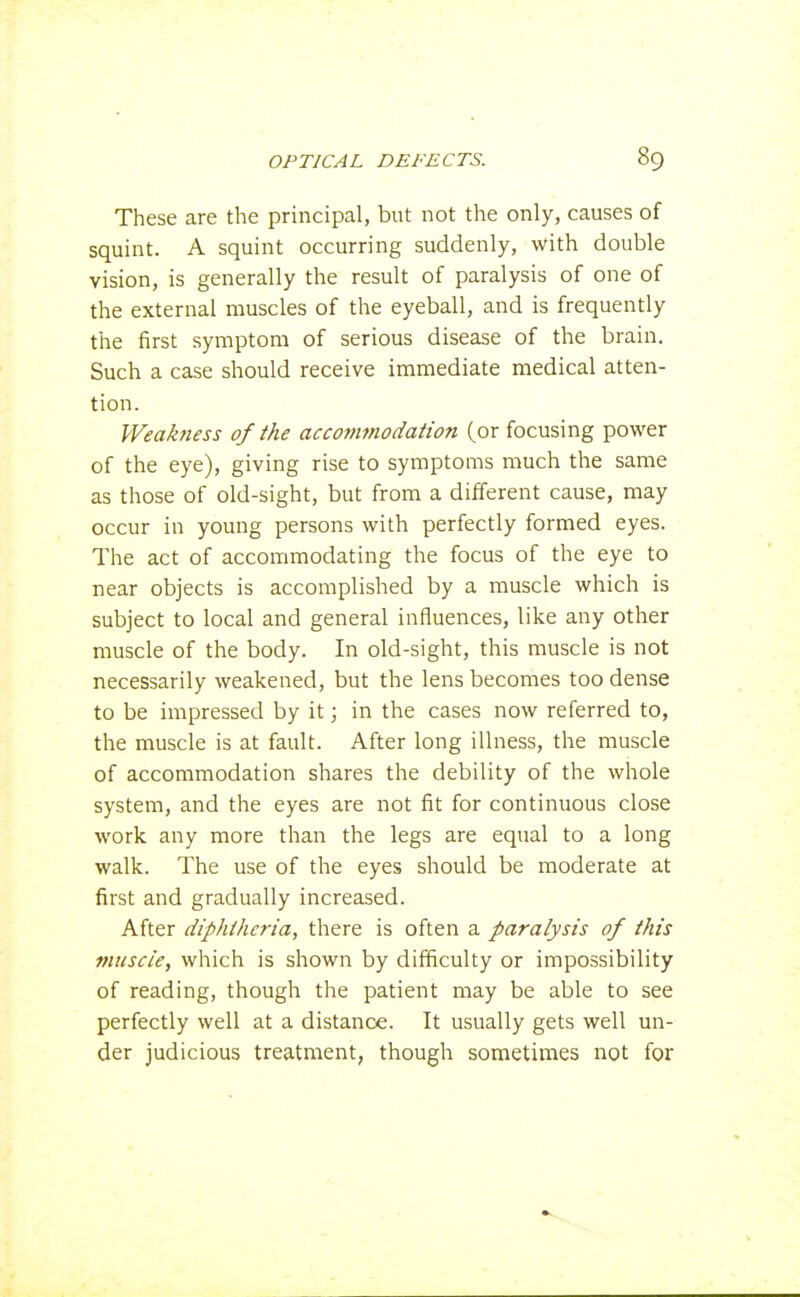 These are the principal, but not the only, causes of squint. A squint occurring suddenly, with double vision, is generally the result of paralysis of one of the external muscles of the eyeball, and is frequently the first symptom of serious disease of the brain. Such a case should receive immediate medical atten- tion. Weakness of the accommodation (or focusing power of the eye), giving rise to symptoms much the same as those of old-sight, but from a different cause, may occur in young persons with perfectly formed eyes. The act of accommodating the focus of the eye to near objects is accomplished by a muscle which is subject to local and general influences, like any other muscle of the body. In old-sight, this muscle is not necessarily weakened, but the lens becomes too dense to be impressed by it; in the cases now referred to, the muscle is at fault. After long illness, the muscle of accommodation shares the debility of the whole system, and the eyes are not fit for continuous close work any more than the legs are equal to a long walk. The use of the eyes should be moderate at first and gradually increased. After diphtheria, there is often a paralysis of this muscle, which is shown by difficulty or impossibility of reading, though the patient may be able to see perfectly well at a distance. It usually gets well un- der judicious treatment, though sometimes not for