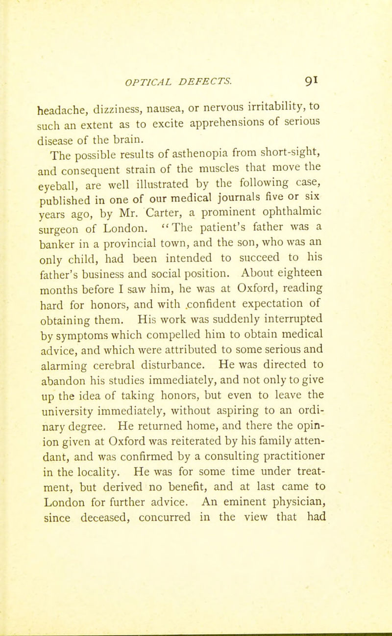 headache, dizziness, nausea, or nervous irritability, to such an extent as to excite apprehensions of serious disease of the brain. The possible results of asthenopia from short-sight, and consequent strain of the muscles that move the eyeball, are well illustrated by the following case, published in one of our medical journals five or six years ago, by Mr. Carter, a prominent ophthalmic surgeon of London. The patient's father was a banker in a provincial town, and the son, who was an only child, had been intended to succeed to his father's business and social position. About eighteen months before I saw him, he was at Oxford, reading hard for honors, and with .confident expectation of obtaining them. His work was suddenly interrupted by symptoms which compelled him to obtain medical advice, and which were attributed to some serious and alarming cerebral disturbance. He was directed to abandon his studies immediately, and not only to give up the idea of taking honors, but even to leave the university immediately, without aspiring to an ordi- nary degree. He returned home, and there the opin- ion given at Oxford was reiterated by his family atten- dant, and was confirmed by a consulting practitioner in the locality. He was for some time under treat- ment, but derived no benefit, and at last came to London for further advice. An eminent physician, since deceased, concurred in the view that had