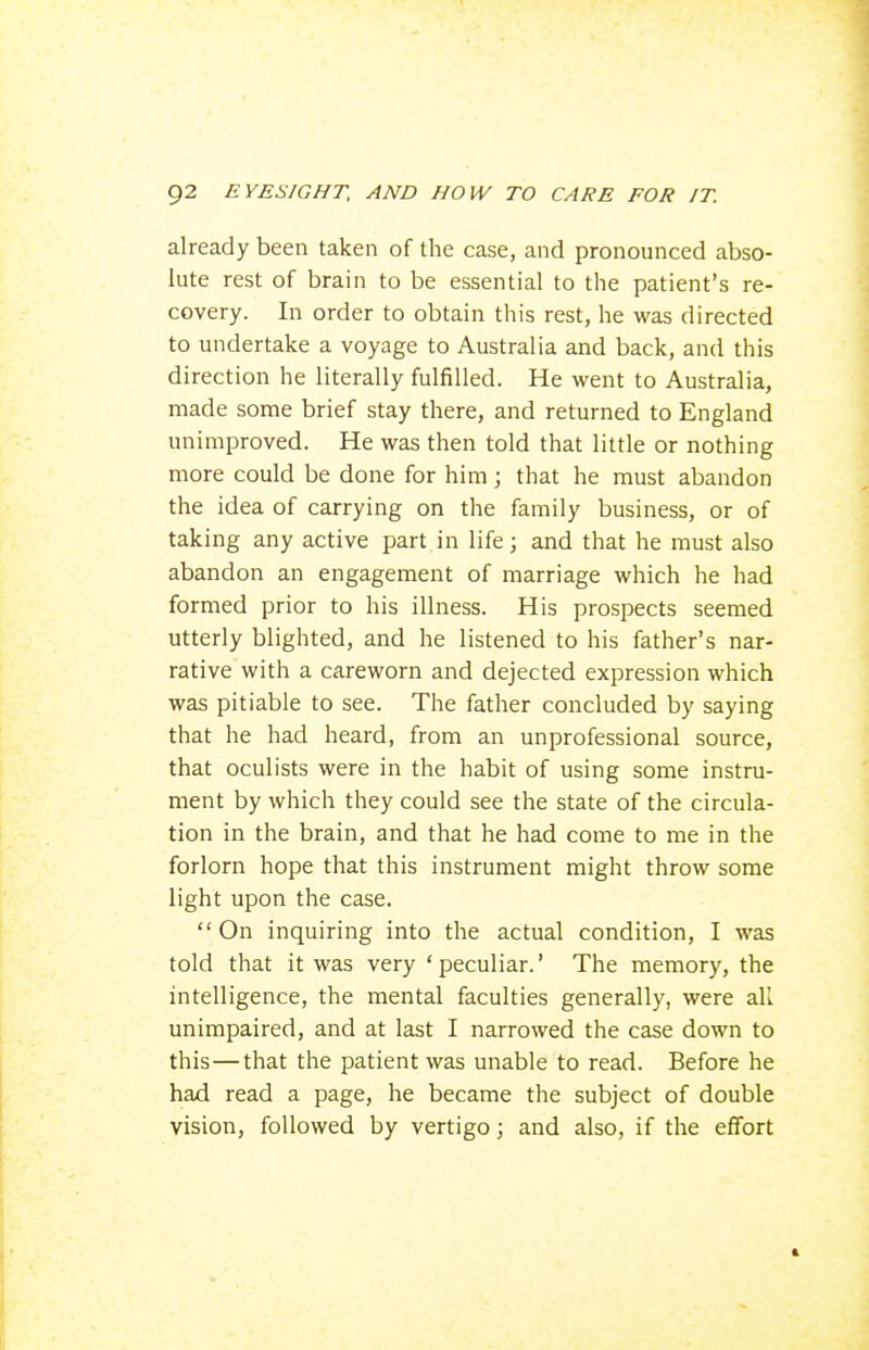 already been taken of the case, and pronounced abso- lute rest of brain to be essential to the patient's re- covery. In order to obtain this rest, he was directed to undertake a voyage to Australia and back, and this direction he literally fulfilled. He went to Australia, made some brief stay there, and returned to England unimproved. He was then told that little or nothing more could be done for him; that he must abandon the idea of carrying on the family business, or of taking any active part in life; and that he must also abandon an engagement of marriage which he had formed prior to his illness. His prospects seemed utterly blighted, and he listened to his father's nar- rative with a careworn and dejected expression which was pitiable to see. The father concluded by saying that he had heard, from an unprofessional source, that oculists were in the habit of using some instru- ment by which they could see the state of the circula- tion in the brain, and that he had come to me in the forlorn hope that this instrument might throw some light upon the case. On inquiring into the actual condition, I was told that it was very ' peculiar.' The memory, the intelligence, the mental faculties generally, were all unimpaired, and at last I narrowed the case down to this—that the patient was unable to read. Before he had read a page, he became the subject of double vision, followed by vertigo; and also, if the effort