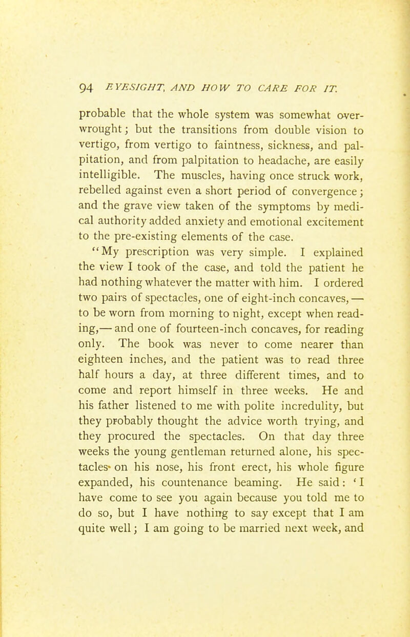 probable that the whole system was somewhat over- wrought ; but the transitions from double vision to vertigo, from vertigo to faintness, sickness, and pal- pitation, and from palpitation to headache, are easily intelligible. The muscles, having once struck work, rebelled against even a short period of convergence; and the grave view taken of the symptoms by medi- cal authority added anxiety and emotional excitement to the pre-existing elements of the case. My prescription was very simple. I explained the view I took of the case, and told the patient he had nothing whatever the matter with him. I ordered two pairs of spectacles, one of eight-inch concaves, — to be worn from morning to night, except when read- ing,— and one of fourteen-inch concaves, for reading only. The book was never to come nearer than eighteen inches, and the patient was to read three half hours a day, at three different times, and to come and report himself in three weeks. He and his father listened to me with polite incredulity, but they probably thought the advice worth trying, and they procured the spectacles. On that day three weeks the young gentleman returned alone, his spec- tacles- on his nose, his front erect, his whole figure expanded, his countenance beaming. He said : ' I have come to see you again because you told me to do so, but I have nothing to say except that I am quite well; I am going to be married next week, and