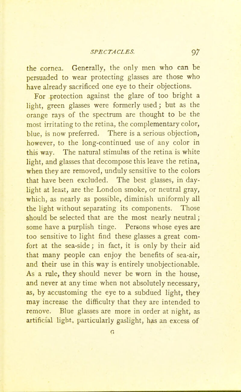 the cornea. Generally, the only men who can be persuaded to wear protecting glasses are those who have already sacrificed one eye to their objections. For protection against the glare of too bright a light, green glasses were formerly used; but as the orange rays of the spectrum are thought to be the most irritating to the retina, the complementary color, blue, is now preferred. There is a serious objection, however, to the long-continued use of any color in this way. The natural stimulus of the retina is white light, and glasses that decompose this leave the retina, when they are removed, unduly sensitive to the colors that have been excluded. The best glasses, in day- light at least, are the London smoke, or neutral gray, which, as nearly as possible, diminish uniformly all the light without separating its components. Those should be selected that are the most nearly neutral; some have a purplish tinge. Persons whose eyes are too sensitive to light find these glasses a great com- fort at the sea-side; in fact, it is only by their aid that many people can enjoy the benefits of sea-air, and their use in this way is entirely unobjectionable. As a rule, they should never be worn in the house, and never at any time when not absolutely necessary, as, by accustoming the eye to a subdued light, they may increase the difficulty that they are intended to remove. Blue glasses are more in order at night, as artificial light, particularly gaslight, has an excess of