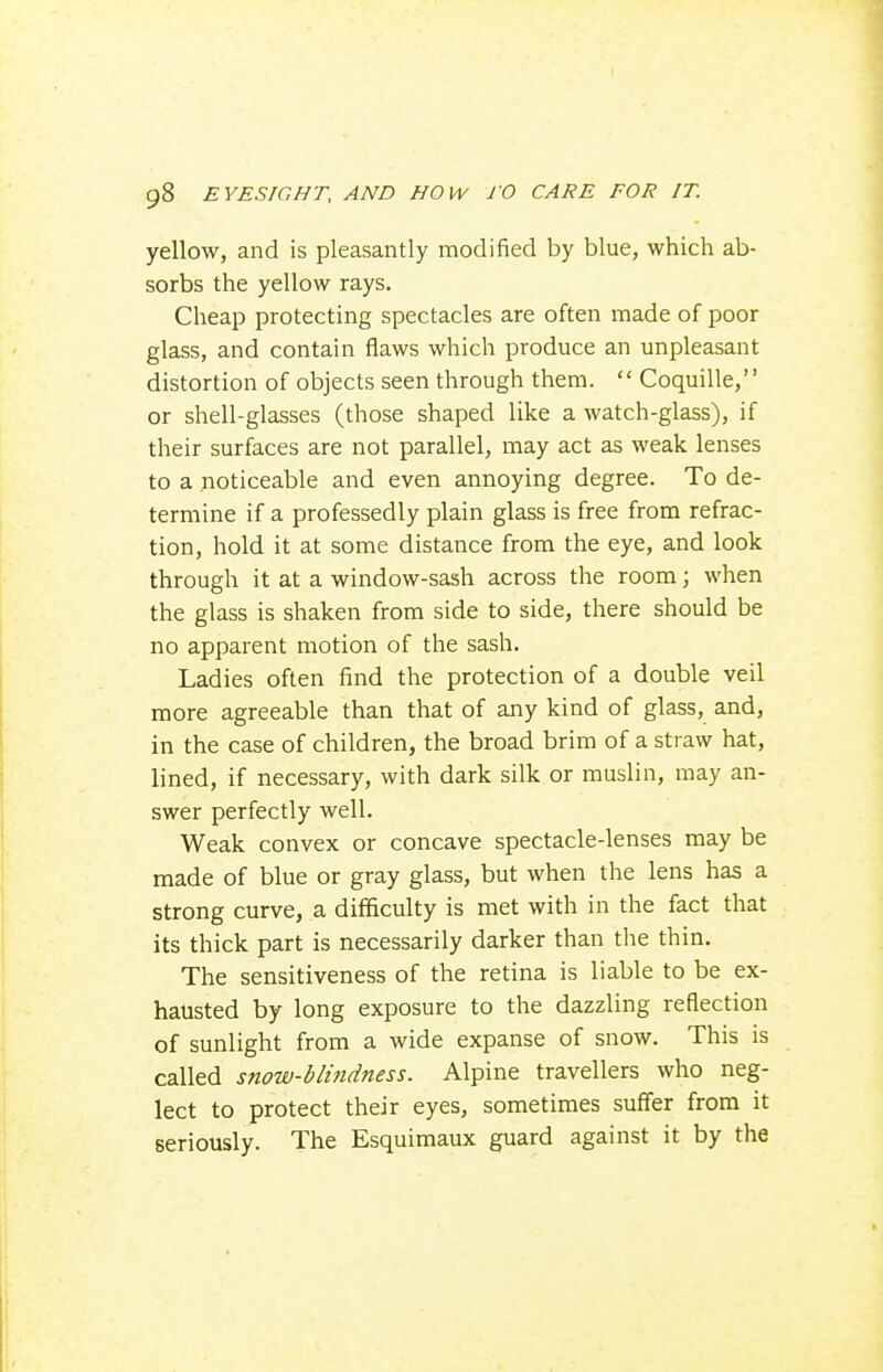 yellow, and is pleasantly modified by blue, which ab- sorbs the yellow rays. Cheap protecting spectacles are often made of poor glass, and contain flaws which produce an unpleasant distortion of objects seen through them.  Coquille, or shell-glasses (those shaped like a watch-glass), if their surfaces are not parallel, may act as weak lenses to a noticeable and even annoying degree. To de- termine if a professedly plain glass is free from refrac- tion, hold it at some distance from the eye, and look through it at a window-sash across the room; when the glass is shaken from side to side, there should be no apparent motion of the sash. Ladies often find the protection of a double veil more agreeable than that of any kind of glass, and, in the case of children, the broad brim of a straw hat, lined, if necessary, with dark silk or muslin, may an- swer perfectly well. Weak convex or concave spectacle-lenses may be made of blue or gray glass, but when the lens has a strong curve, a difficulty is met with in the fact that its thick part is necessarily darker than the thin. The sensitiveness of the retina is liable to be ex- hausted by long exposure to the dazzling reflection of sunlight from a wide expanse of snow. This is called snow-bli7idness. Alpine travellers who neg- lect to protect their eyes, sometimes suffer from it seriously. The Esquimaux guard against it by the