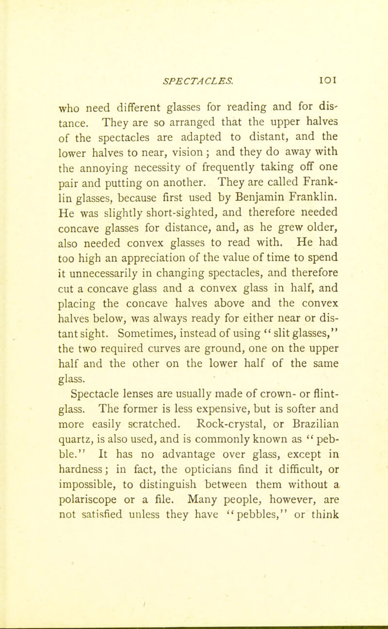 who need different glasses for reading and for dis- tance. They are so arranged that the upper halves of the spectacles are adapted to distant, and the lower halves to near, vision ; and they do away with the annoying necessity of frequently taking off one pair and putting on another. They are called Frank- lin glasses, because first used by Benjamin Franklin. He was slightly short-sighted, and therefore needed concave glasses for distance, and, as he grew older, also needed convex glasses to read with. He had too high an appreciation of the value of time to spend it unnecessarily in changing spectacles, and therefore cut a concave glass and a convex glass in half, and placing the concave halves above and the convex halves below, was always ready for either near or dis- tant sight. Sometimes, instead of using  slit glasses, the two required curves are ground, one on the upper half and the other on the lower half of the same glass. Spectacle lenses are usually made of crown- or flint- glass. The former is less expensive, but is softer and more easily scratched. Rock-crystal, or Brazilian quartz, is also used, and is commonly known as  peb- ble. It has no advantage over glass, except in hardness; in fact, the opticians find it difficult, or impossible, to distinguish between them without a polariscope or a file. Many people, however, are not satisfied unless they have pebbles, or think