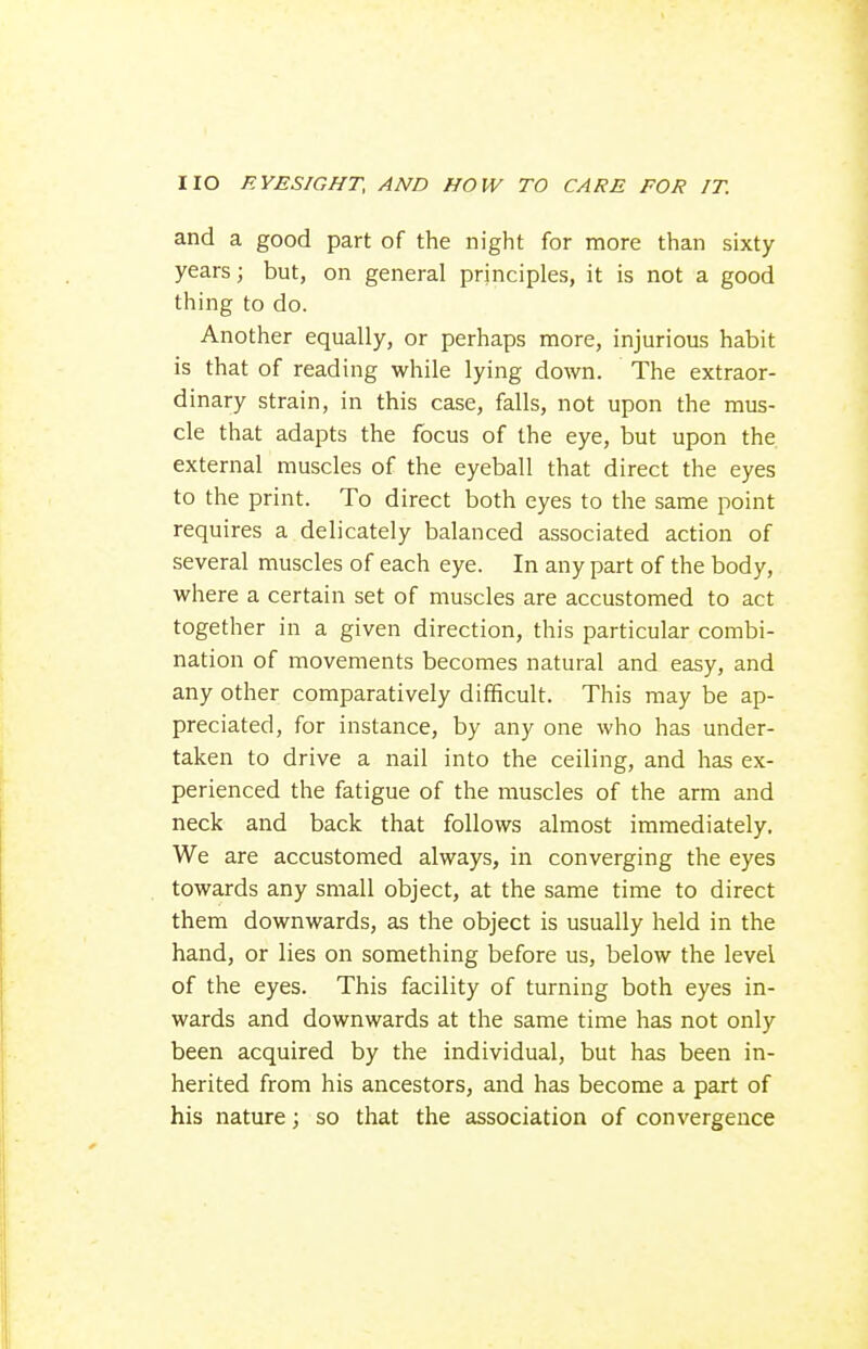 and a good part of the night for more than sixty years; but, on general principles, it is not a good thing to do. Another equally, or perhaps more, injurious habit is that of reading while lying down. The extraor- dinary strain, in this case, falls, not upon the mus- cle that adapts the focus of the eye, but upon the external muscles of the eyeball that direct the eyes to the print. To direct both eyes to the same point requires a delicately balanced associated action of several muscles of each eye. In any part of the body, where a certain set of muscles are accustomed to act together in a given direction, this particular combi- nation of movements becomes natural and easy, and any other comparatively difficult. This may be ap- preciated, for instance, by any one who has under- taken to drive a nail into the ceiling, and has ex- perienced the fatigue of the muscles of the arm and neck and back that follows almost immediately. We are accustomed always, in converging the eyes towards any small object, at the same time to direct them downwards, as the object is usually held in the hand, or lies on something before us, below the level of the eyes. This facility of turning both eyes in- wards and downwards at the same time has not only been acquired by the individual, but has been in- herited from his ancestors, and has become a part of his nature; so that the association of convergence