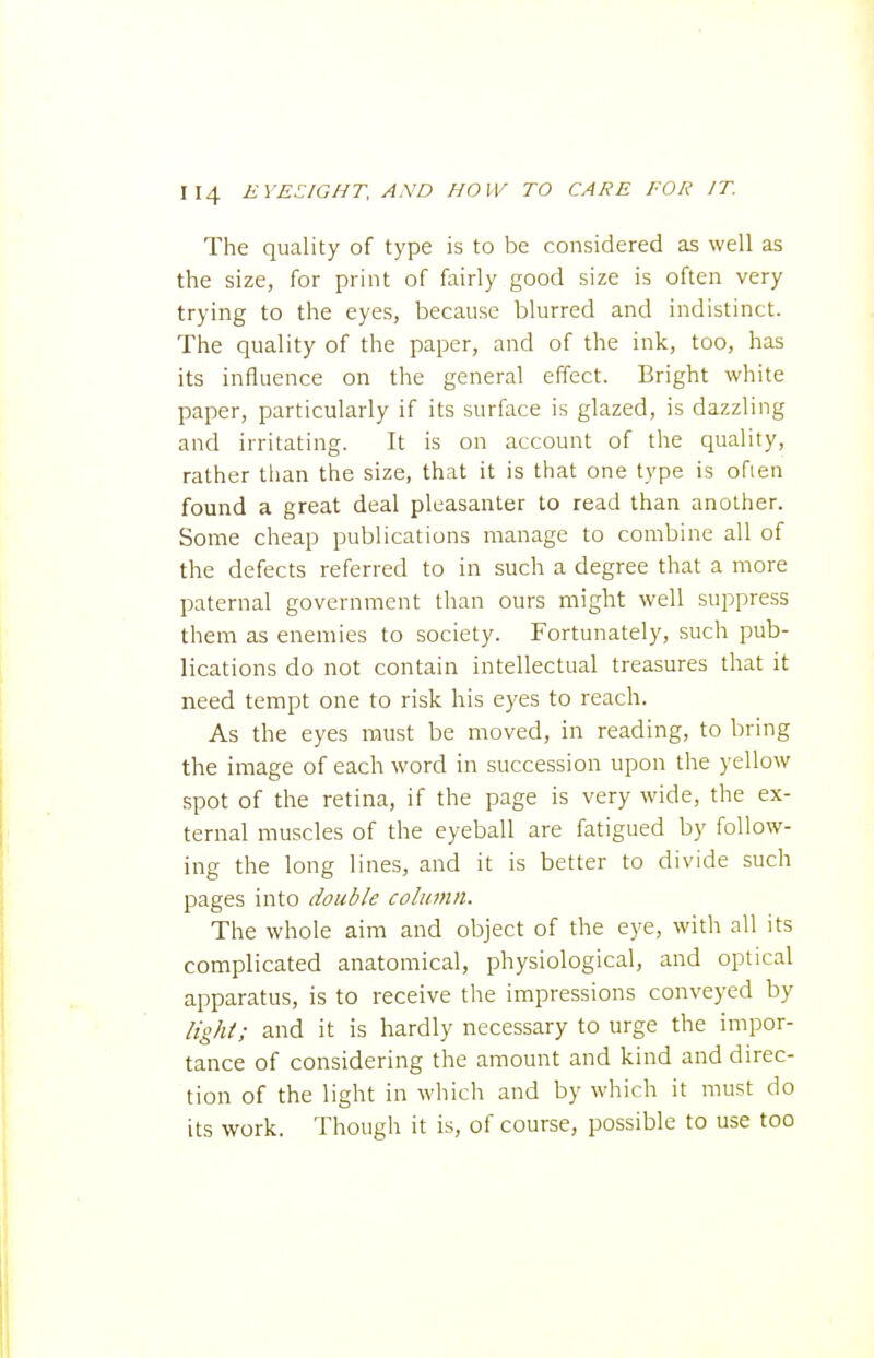 The quality of type is to be considered as well as the size, for print of fairly good size is often very trying to the eyes, because blurred and indistinct. The quality of the paper, and of the ink, too, has its influence on the general effect. Bright white paper, particularly if its surface is glazed, is dazzling and irritating. It is on account of the quality, rather than the size, that it is that one type is often found a great deal plcasanter to read than another. Some cheap publications manage to combine all of the defects referred to in such a degree that a more paternal government than ours might well suppress them as enemies to society. Fortunately, such pub- lications do not contain intellectual treasures that it need tempt one to risk his eyes to reach. As the eyes must be moved, in reading, to bring the image of each word in succession upon the yellow spot of the retina, if the page is very wide, the ex- ternal muscles of the eyeball are fatigued by follow- ing the long lines, and it is better to divide such pages into double column. The whole aim and object of the eye, with all its complicated anatomical, physiological, and optical apparatus, is to receive the impressions conveyed by light; and it is hardly necessary to urge the impor- tance of considering the amount and kind and direc- tion of the light in which and by which it must do its work. Though it is, of course, possible to use too