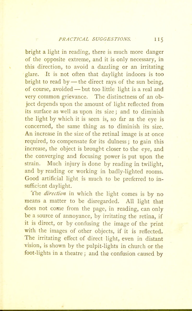 bright a light in reading, there is much more danger of the opposite extreme, and it is only necessary, in this direction, to avoid a dazzling or an irritating glare. It is not often that daylight indoors is too bright to read by — the direct rays of the sun being, of course, avoided — but too little light is a real and very common grievance. The distinctness of an ob- ject depends upon the amount of light reflected from its surface as well as upon its size; and to diminish the light by which it is seen is, so far as the eye is concerned, the same thing as to diminish its size. An increase in the size of the retinal image is at once required, to compensate for its dulness; to gain this increase, the object is brought closer to the eye, and the converging and focusing power is put upon the strain. Much injury is done by reading in twilight, and by reading or working in badly-lighted rooms. Good artificial light is much to be preferred to in- sufficient daylight. The direction in which the light comes is by no means a matter to be disregarded. All light that does not come from the page, in reading, can only be a source of annoyance, by irritating the retina, if it is direct, or by confusing the image of the print with the images of other objects, if it is reflected. The irritating effect of direct light, even in distant vision, is shown by the pulpit-lights in church or the foot-lights in a theatre; and the confusion caused by