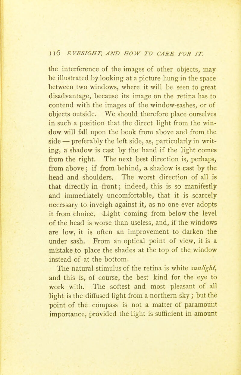 the interference of the images of other objects, may be illustrated by looking at a picture hung in the space between two windows, where it will be seen to great disadvantage, because its image on the retina has to contend with the images of the window-sashes, or of objects outside. We should therefore place ourselves in such a position that the direct light from the win- dow will fall upon the book from above and from the side — preferably the left side, as, particularly in writ- ing, a shadow is cast by the hand if the light comes from the right. The next best direction is, perhaps, from above; if from behind, a shadow is cast by the head and shoulders. The worst direction of all is that directly in front; indeed, this is so manifestly and immediately uncomfortable, that it is scarcely necessary to inveigh against it, as no one ever adopts it from choice. Light coming from below the level of the head is worse than useless, and, if the windows are low, it is often an improvement to darken the under sash. From an optical point of view, it is a mistake to place the shades at the top of the window instead of at the bottom. The natural stimulus of the retina is white sunlight, and this is, of course, the best kind for the eye to work with. The softest and most pleasant of all light is the diffused light from a northern sky; but the point of the compass is not a matter of paramount importance, provided the light is sufficient in amount