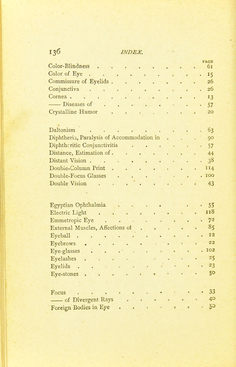 PAGE Color-Blindness 61 Color of Eye . . . . t . , . . 15 Commissure of Eyelids ....... 26 Conjunctiva 26 Cornea = „ . , . 13 Diseases of 57 Crystalline Humor ....... 20 Daltonism 63 Diphtheria, Paralysis of Accommodation in . . . 90 Diphtheritic Conjunctivitis . . . - ^ - 57 Distance, Estimation of , 44 Distant Vision 38 Double-Column Print . . . . . . .114 Double-Focus Glasses . . . • . .100 Double Vision . . .  . . . . • 43 Egyptian Ophthalmia > . . • . • SS Electric Light ........ I18 Emmetropic Eye 72 External Muscles, Affections ot . . . . • 85 Eyeball ' 12 Eyebrowrs , . ■ ^ 22 Eye-glasses ..... ., • . . 102 Eyelashes . , . ■ .... 25 Eyelids 23 Eye-stones ....«•■ . . 5° Focus .,.=.-•=•• 33 of Divergent Rays . = 4° Foreign Bodies in Eye . , . - 0 » ■