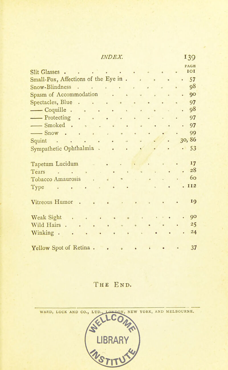 PAGB Slit Glasses » .101 Small-Pox, Affections of the Eye in . . . . -57 Snow-Blindness ..... ^ 98 Spasm of Accommodation . ^ , . . 90 Spectacles, Blue .... ^ ... 97 Coquille ......... 9^ Protecting . 97 Smoked 97 Snow 99 Squint 30> 86 Sympathetic Ophthalmia S3 Tapetum Lucidum i? Tears ... .,>,.. 28 Tobacco Amaurosis 60 Type ... 112 Vitreous Humor 19 Weak Sight . . . . » 9° Wild Hairs 25 Winking 24 Yellow Spot of Retina . . , . i • • 37 The End.