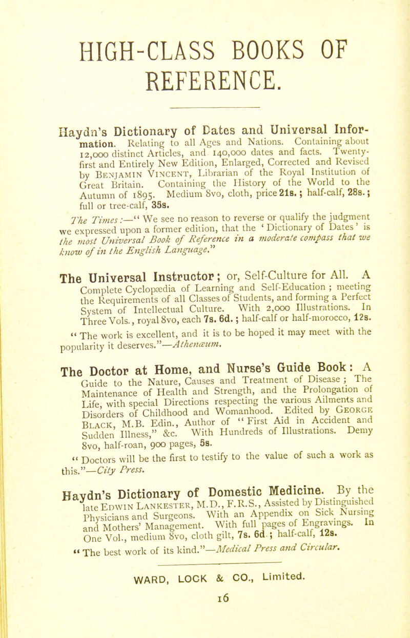 HIGH-CLASS BOOKS OF REFERENCE. Haydn's Dictionary of Bates and Universal Infor- mation. Relating to all Ages and Nations. Containing about 12,000 distinct Articles, and 140,000 dates and facts. Twenty- first and Entirely New Edition, Enlarged, Corrected and Revised by Benjamin Vincent, Librarian of the Royal Institution of Great Britain. Containing the History of the World to the Autumn of 1895. Medium 8vo, cloth, price 21b. ; half-calf, 288.; full or tree-calf, 35s. The Times:—' We see no reason to reverse or qualify the judgment we expressed upon a former edition, that the ' Dictionary of Dates' is the most Universal Book of Reference in a moderate compass that we know of in the English Language The Universal Instructor; or, Self-Culture for All. A Complete Cyclopedia of Learning and Self-Education ; meeting the Requirements of all Classes of Students, and forming a Perfect System of Intellectual Culture. With 2,000 Illustrations. In Three Vols., royal Svo, each 7s. 6d.; half-calf or half-morocco, 128.  The work is excellent, and it is to be hoped it may meet with the popularity it deserves.— The Doctor at Home, and Nurse's Guide Book: A Guide to the Nature, Causes and Treatment of Disease ; The Maintenance of Health and Strength, and the Prolongation of Life with special Directions respecting the various Ailments and Disorders of Childhood and Womanhood. Edited by George Black MB. Edin., Author of First Aid in Accident and Sudden Illness, &c. With Hundreds of Illustrations. Demy Svo, half-roan, 900 pages, 5s.  Doctors will be the first to testify to the value of such a work as this.—CzVj/ Press. WARD, LOCK & CO., Limited.