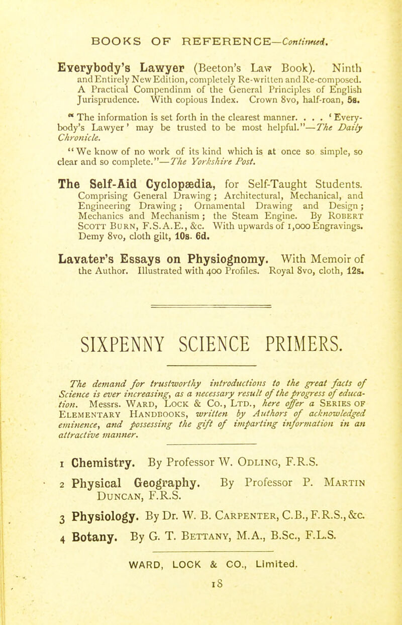 Everybody's Lawyer (Beeton's Law Book). Ninth and Entirely New Edition, completely Re-written and Re-composcd. A Practical Compendinm of the General Principles of English Jurisprudence. With copious Index. Crown 8vo, half-roan, 3s.  The information is set forth in the clearest manner. . . . ' Every- body's Lawyer' may be trusted to be most helpful.—The Daily Chronicle. We know of no work of its kind which is at once so simple, so clear and so complete.—The Yorkshire Post. The Self-Aid Cyclopaedia, for Self-Taught Students. Comprising General Drawing; Architectural, Mechanical, and Engineering Drawing; Ornamental Drawing and Design; Mechanics and Mechanism; the Steam Engine. By Robert Scott Burn, F.S. A.E., &c. With upwards of i,ooo Engravings. Demy 8vo, cloth gilt, lOs- 6d. Lavater's Essays on Physiognomy. With Memoir of the Author, Illustrated with 400 Profiles. Royal 8vo, cloth, 12s. SIXPENNY SCIENCE PRIMERS. The demand for trustworthy introductions to the great facts of Science is ever increasing, as a necessary result of the progress of educa- tion. Messrs. Ward, Lock & Co., Ltd., here offer a Series of Elementary Handdooks, written by Authors of acknowledged einine7ice, and possessing the gift of itnparting infortnation in an attractive manner. 1 Chemistry. By Professor W. Odling, F.R.S. 2 Physical Geography. By Professor P. Martin Duncan, F.R.S. 3 Physiology. ByDr. W. B. Carpenter, C.B.,F.R.S.,&a 4 Botany. By G. T. Bettany, M.A., B.Sc, F.L.S. WARD, LOCK & CO., Limited. iS