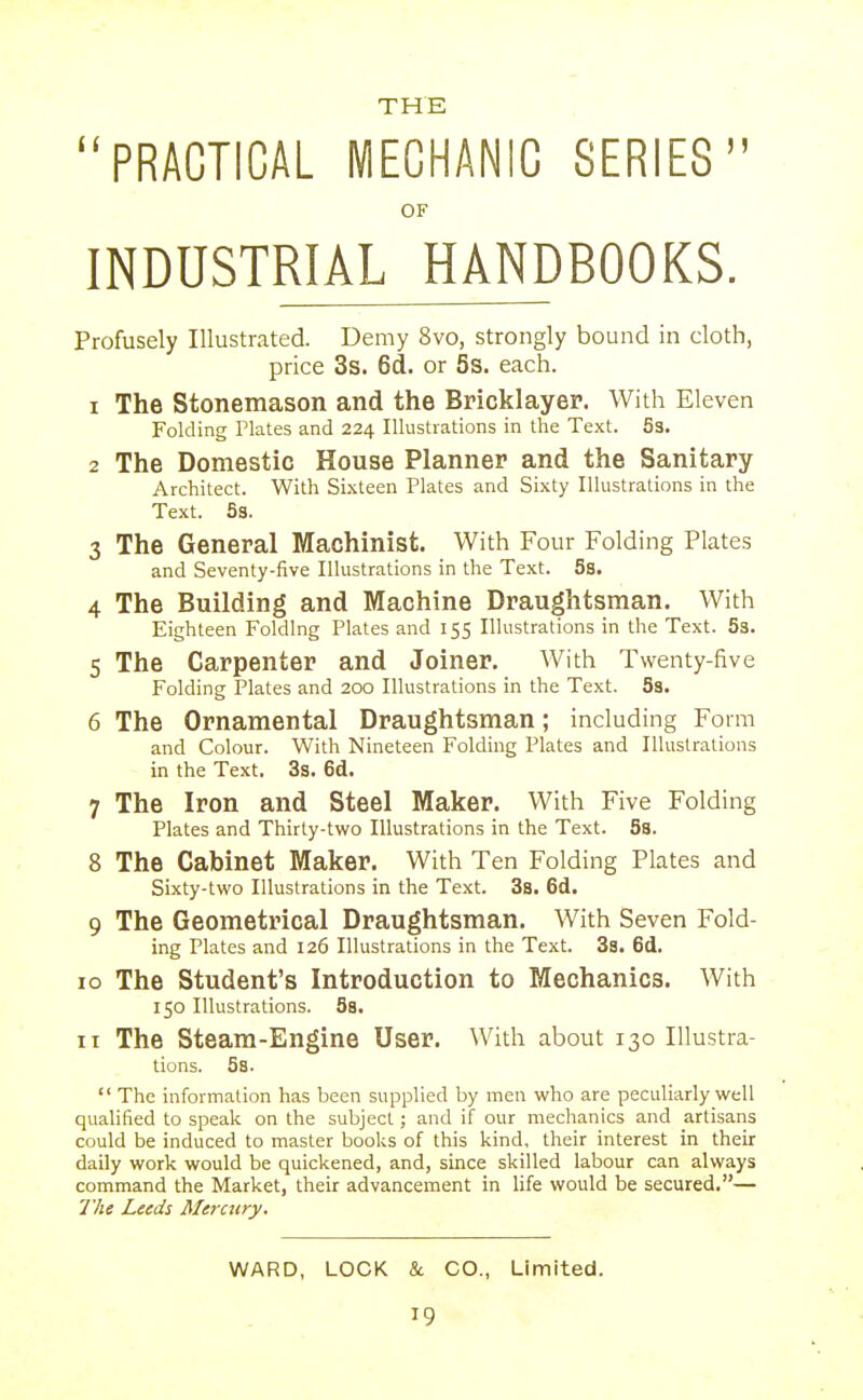 THE PRACTICAL MECHANIC SERIES OF INDUSTRIAL HANDBOOKS. Profusely Illustrated. Demy 8vo, strongly bound in cloth, price 3s. 6d. or 5s. each. 1 The Stonemason and the Bricklayer. With Eleven Folding Plates and 224 Illustrations in the Text. 53. 2 The Domestic House Planner and the Sanitary Architect. With Sixteen Plates and Sixty Illustrations in the Text. S3. 3 The General Machinist. With Four Folding Plates and Seventy-five Illustrations in the Text. 5s. 4 The Building and Machine Draughtsman. With Eighteen Folding Plates and 155 Illustrations in the Text. 53. 5 The Carpenter and Joiner. With Twenty-five Folding Plates and 200 Illustrations in the Text. 58. 6 The Ornamental Draughtsman; including Form and Colour. With Nineteen Folding Plates and Illustrations in the Text. 3s. 6d. 7 The Iron and Steel Maker. With Five Folding Plates and Thirty-two Illustrations in the Text. 5s. 8 The Cabinet Maker. With Ten Folding Plates and Sixty-two Illustrations in the Text. 3s. 6d. 9 The Geometrical Draughtsman. With Seven Fold- ing Plates and 126 Illustrations in the Text. 3s. 6d. ID The Student's Introduction to Mechanics. With 150 Illustrations. 5s. II The Steam-Engine User. With about 130 Illustra- tions. 58.  The information has been supplied by men who are peculiarly well qualified to speak on the subject; and if our mechanics and artisans could be induced to master books of this kind, their interest in their daily work would be quickened, and, since skilled labour can always command the Market, their advancement in life would be secured.— The Leeds Mercury.