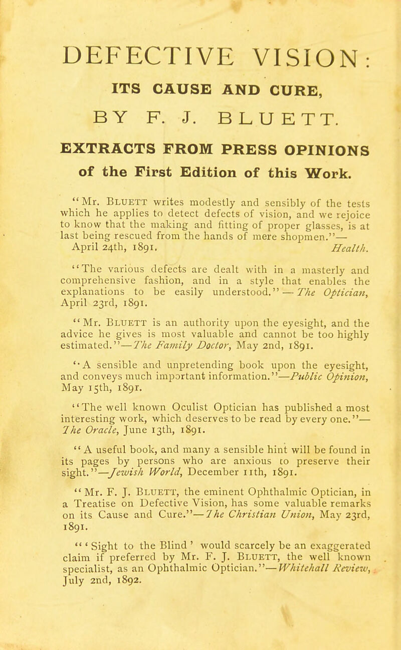 ITS CAUSE AND CURE, BY F. J. BLUETT. EXTRACTS FROM PRESS OPINIONS of the First Edition of this Work. Mr. Bluett writes modestly and sensibly of the tests which he applies to detect defects of vision, and we rejoice to know that the making and fitting of proper glasses, is at last being rescued from the hands of mere shopmen.— April 24th, 1891. Health. The various defects are dealt with in a masterly and comprehensive fashion, and in a style that enables the explanations to be easily understood. — The Opticia7i, April 23rd, 1891. Mr. Blxjett is an authority upon the eyesight, and the advice he gives is most valuable and cannot be too highly estimated.—The Family Doctor, May 2nd, 1891. A sensible and unpretending book upon the eyesight, and conveys much important information.—Public Opi7iion, May 15th, 1891. '' The well known Oculist Optician has published a most interesting work, which deserves to be read by every one.— Ihe Oracle, June 13th, 1891.  A useful book, and many a sensible hint will be found in its pages by persons who are anxious to preserve their sight.—Jewish World, December nth, 1891. Mr. F. J. Bluett, the eminent Ophthalmic Optician, in a Treatise on Defective Vision, has some valuable remarks on its Cause and Cure.—The Christian Union, May 23rd, 1891.  ' Sight to the Blind ' would scarcely be an exaggerated claim if preferred by Mr. F. J. Bluett, the well known specialist, as an Ophthalmic Optician.—Whitehall Review, July 2nd, 1892. V