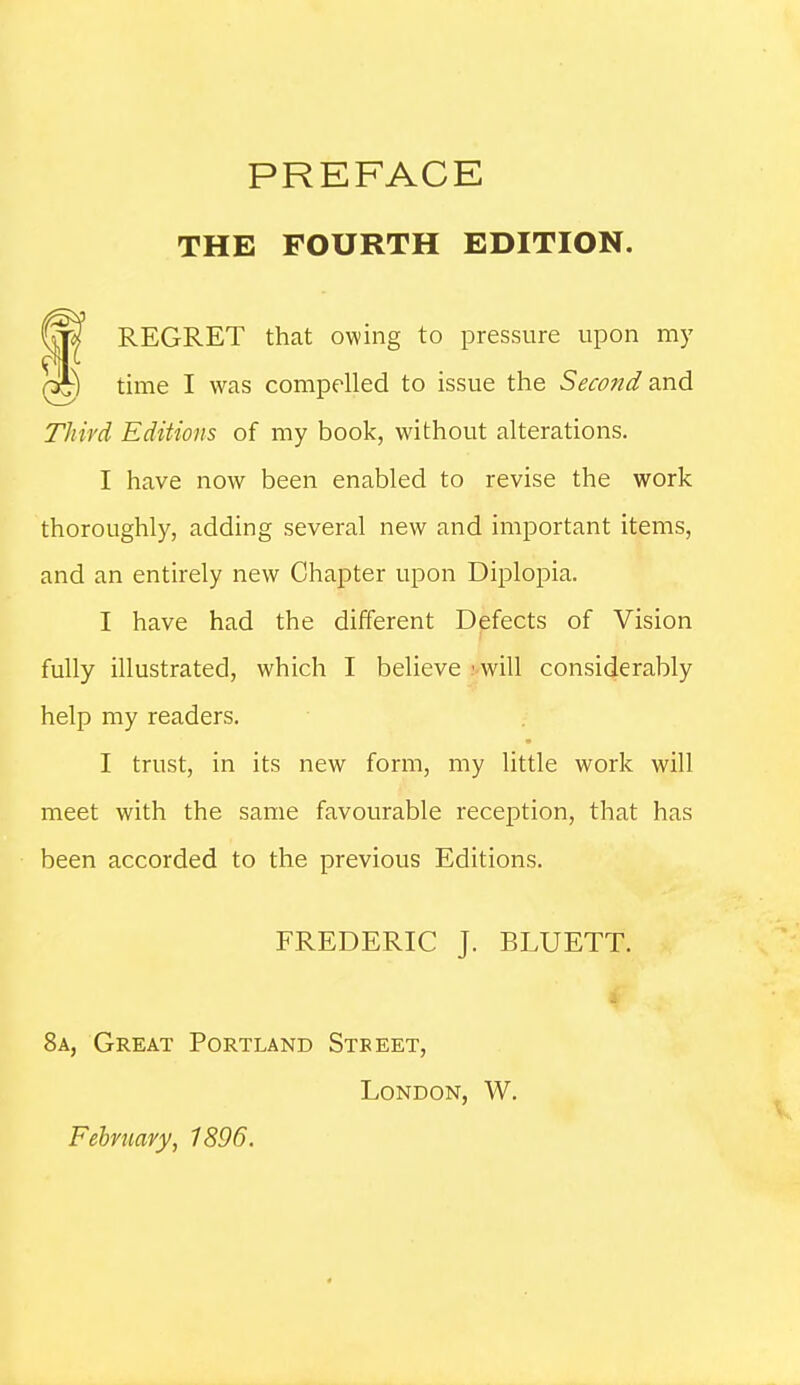 THE FOURTH EDITION. REGRET that owing to pressure upon my rs^ time I was compelled to issue the Second and Third Editions of my book, without alterations. I have now been enabled to revise the work thoroughly, adding several new and important items, and an entirely new Chapter upon Diplopia. I have had the different Defects of Vision fully illustrated, which I believe 'will considerably help my readers. I trust, in its new form, my little work will meet with the same favourable reception, that has been accorded to the previous Editions. FREDERIC J. BLUETT. 8a, Great Portland Steeet, London, W. February, 1896.