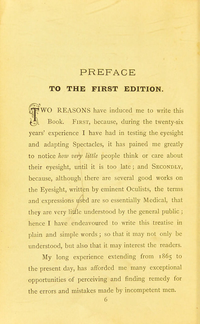 TO THE FIRST EDITION. WO REASONS have induced me to write this Book. First, because, during the twenty-six years' experience I have had in testing the eyesight and adapting Spectacles, it has pained me greatly to notice how very little people think or care about their eyesight, until it is too late; and Secondly, because, although there are several good works on the Eyesight, written by eminent Oculists, the terms and expressions lised are so essentially Medical, that they are very lit/le understood by the general public; hence I have endeavoured to write this treatise in plain and simple words ; so that it may not only be understood, but also that it may interest the readers. My long experience extending from 1865 to the present day, has afforded me many exceptional opportunities of perceiving and finding remedy for the errors and mistakes made by incompetent men.