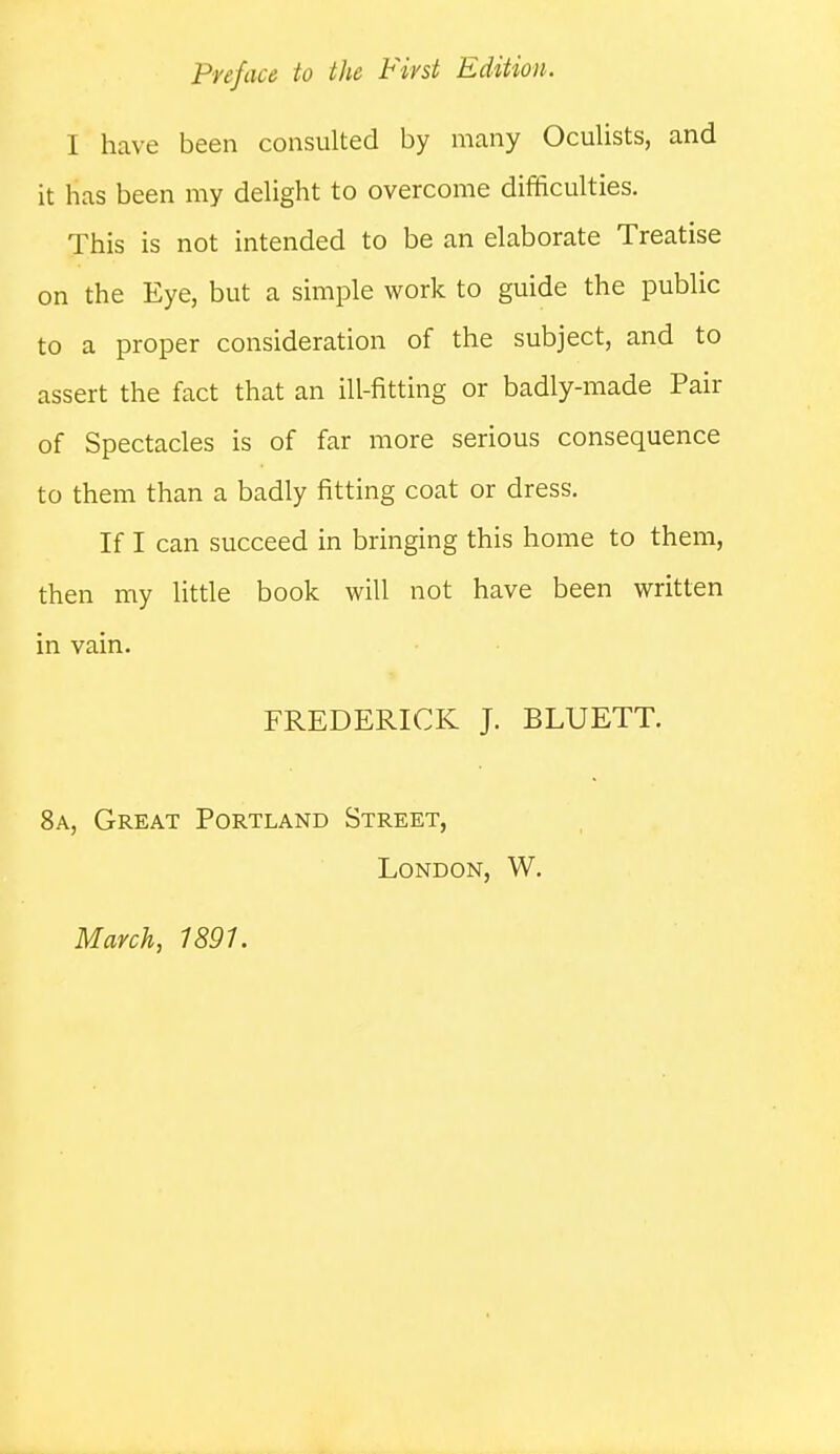 Pnface to the First Edition. I have been consulted by many Oculists, and it has been my delight to overcome difificulties. This is not intended to be an elaborate Treatise on the Eye, but a simple work to guide the public to a proper consideration of the subject, and to assert the fact that an ill-fitting or badly-made Pair of Spectacles is of far more serious consequence to them than a badly fitting coat or dress. If I can succeed in bringing this home to them, then my little book will not have been written in vain. FREDERICK J. BLUETT. 8a, Great Portland Street, London, W. March, 1891.