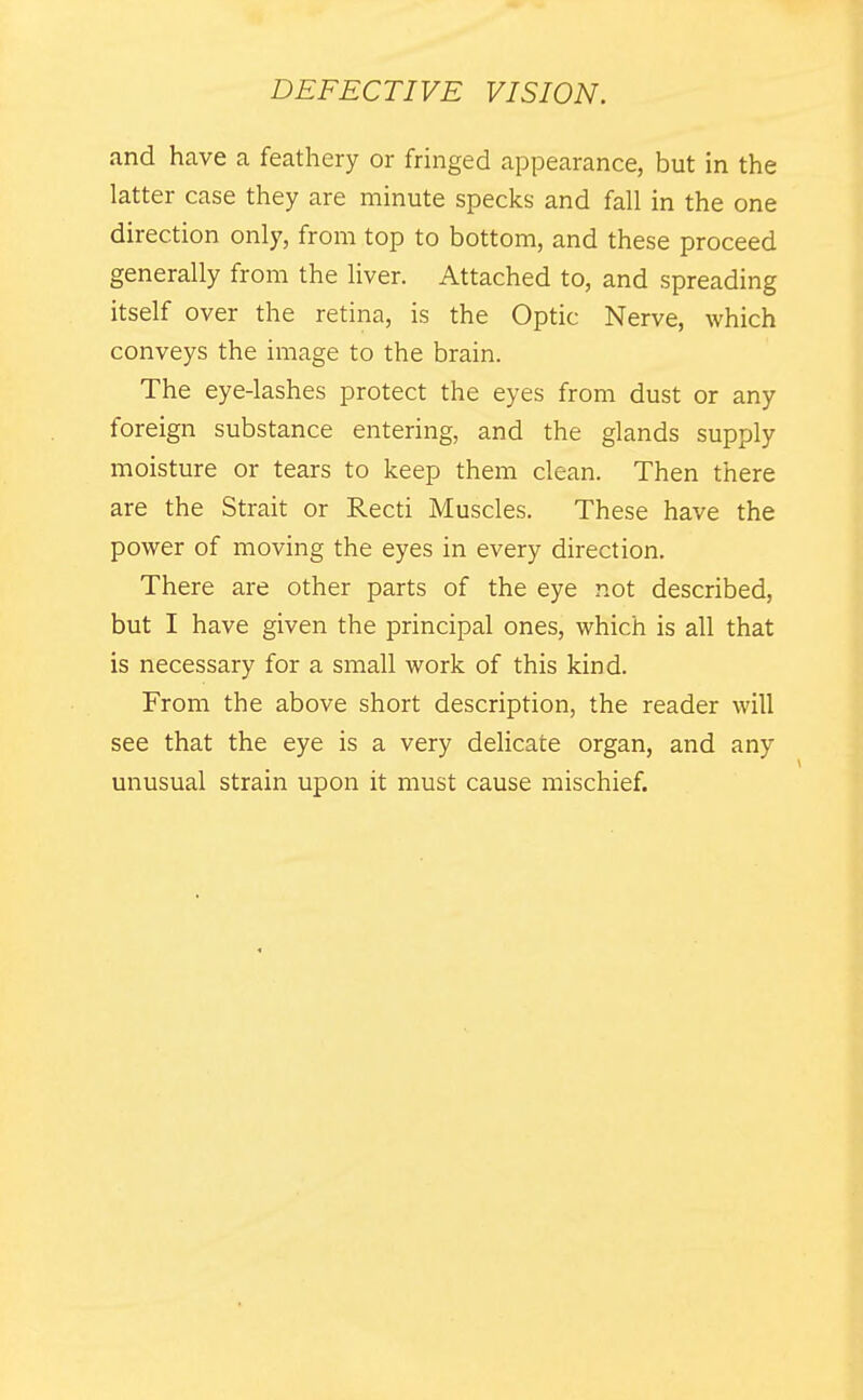 and have a feathery or fringed appearance, but in the latter case they are minute specks and fall in the one direction only, from top to bottom, and these proceed generally from the liver. Attached to, and spreading itself over the retina, is the Optic Nerve, which conveys the image to the brain. The eye-lashes protect the eyes from dust or any foreign substance entering, and the glands supply moisture or tears to keep them clean. Then there are the Strait or Recti Muscles. These have the power of moving the eyes in every direction. There are other parts of the eye not described, but I have given the principal ones, which is all that is necessary for a small work of this kind. From the above short description, the reader will see that the eye is a very delicate organ, and any unusual strain upon it must cause mischief.