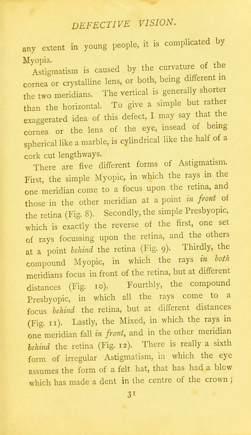 any extent in young people, it is complicated by Myopia. r ^.u^ Astigmatism is caused by the curvature of the cornea or crystalline lens, or both, being different m the two meridians. The vertical is generally shorter than the horizontal. To give a simple but rather exa-crerated idea of this defect, I may say that the cornea or the lens of the eye, insead of bemg spherical like a marble, is cylindrical like the half of a cork cut lengthways. There are five different forms of Astigmatism. First, the simple Myopic, in which the rays in the one meridian come to a focus upon the retina, and those in the other meridian at a point in front of the retina (Fig. 8). Secondly, the simple Presbyopic, which is exactly the reverse of the first, one set of rays focussing upon the retina, and the others at a point behind the retina (Fig. 9). Thirdly, the compound Myopic, in which the rays in loth meridians focus in front of the retina, but at different distances (Fig. 10). Fourthly, the compound Presbyopic, in which all the rays come to a focus leUnci the retina, but at different distances (Fig. 11). Lastly, the Mixed, in which the rays in one meridian fall in front, and in the other meridian hcUni the retina (Fig. 12). There is really a sixth form of irregular Astigmatism, in which the eye assumes the form of a felt hat, that has had a blow which has made a dent in the centre of the crown ;