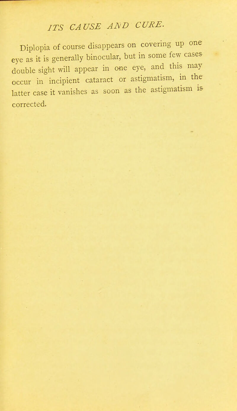 Diplopia of course disappears on covering up one eye as it is generally binocular, but in some few cases double sight will appear in one eye, and this may occur in incipient cataract or astigmatism, in the latter case it vanishes as soon as the astigmatism i& corrected.