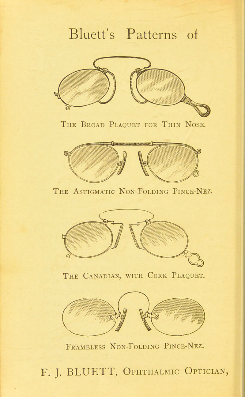 Bluett's Patterns oi The Broad Plaquet for Thin Nose. The Astigmatic Non-Folding Pince-Nez. The Canadian, with Cork Plaquet. Frameless Non-Folding Pince-Nez.