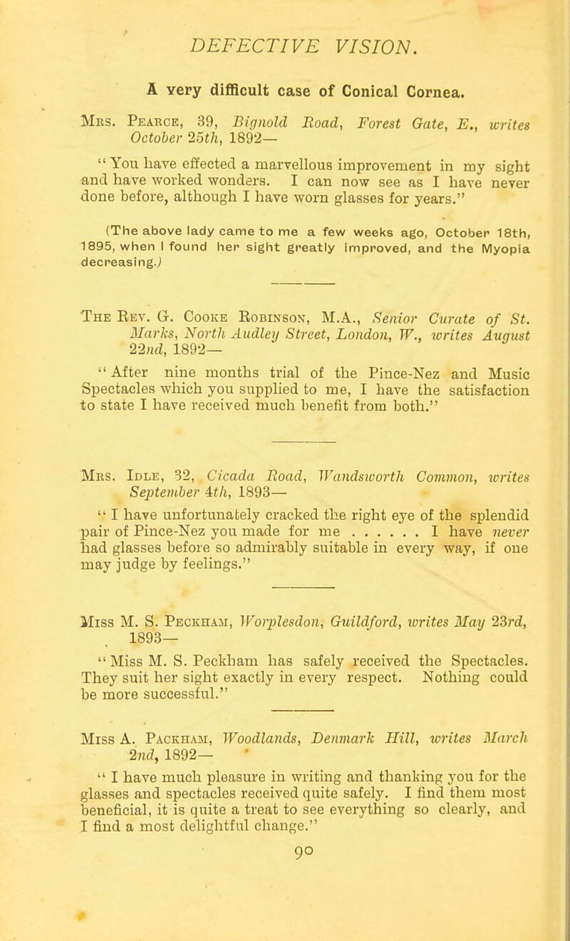 A Yery difficult case of Conical Cornea. Mrs. Pearce, 39, Biqmld Road, Forest Gate, E., writes October 25th, 1892—  You have effected a marvellous improvement in my sight •and have worked wonders. I can now see as I have never done before, although I have worn glasses for years. (The above lady came to me a few weeks ago, October 18th, 1895, when I found her sight greatly improved, and the IVlyopia decreasingj The Eev. G. Cooke Kobinson, M.A., Senior Curate of St. Marks, North Audleij Street, London, W., lorites August 22nd, 1892—  After nine months trial of the Pince-Nez and Music Spectacles which you supplied to me, I have the satisfaction to state I have received much benefit from both. Mrs. Idle, 32, Cicada Road, Wandsivorth Common, writes September 4t/i, 1893— '• I have unfortunately cracked the right eye of the splendid pair of Pince-Nez you made for me 1 have never had glasses before so admirably suitable in every way, if one may judge by feelings. Miss M. S. Peckham, Worplesdon, Guildford, writes May 23rd, 1893—  Miss M. S. Peckham has safely received the Spectacles. They suit her sight exactly in every respect. Nothing could be more successful. Miss A. Packham, Woodlands, Denmark Hill, writes March 2nd, 1892—  I have much pleasure in writing and thanking you for the glasses and spectacles received quite safely. I find them most beneficial, it is quite a treat to see everything so clearly, and I find a most delightful change.