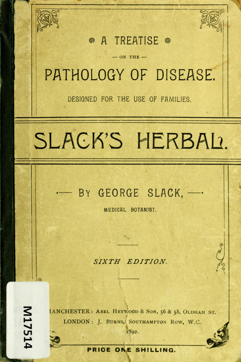 ® A TREATISE — ON THE PATHOLOGY OF DISEASE. DESIGNED FOR THE USE OF FAMILIES. SLACK'S HERBAL}. By GEORGE SLACK, MEDICAL BOTANIST. SIXTH EDITION. 1C3) lANCHESTER: Abel HEY^vooD & Son, 56 & 58, Oldham St. LONDON : J. Burns/ Southampton Row, VV.C. rS92. PRICE ONE SHILLING.