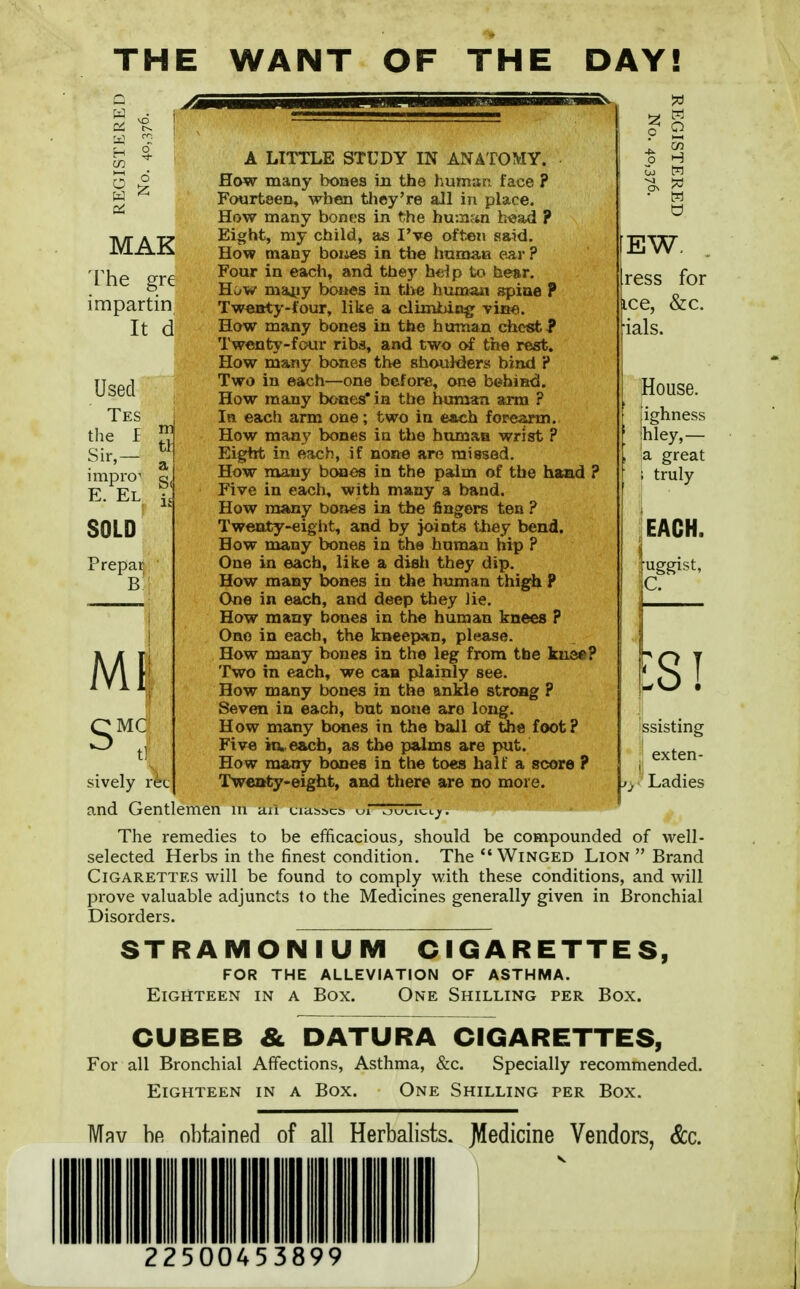 THE WANT OF THE DAY! MAK The gre impartin It d Used ■ Tes the f Sir,— impro^ E. El SOLD Prepar B m MC A LITTLE STUDY IN ANATOMY. How many boaes in the human face ? Fourteen, when they're all in place. How many bones in the human b«ad ? Eight, my child, as I've often said. How many boiies in tiie Imman ear ? Four in each, and they help to hear. How mayy bones in the humaii spine ? Tweaty-four, like a climbing viae. How many bones in the human chest? Twenty-four ribs, and two o£ the rest. How many bones the shoulders bind ? Two in each—one before, one behind. How many bonesCin the hmnan arm ? In each arm one; two in each forearm. How many bones in the human wrist ? Eight in each, if none are missed. How many bcwos in the palm of the haad ? Five in each, with many a band. How many bones in the fingers ten ? Tweaty-eight, and by joints they bend. How many bones in the human hip ? One in each, like a dish they dip. How many bones in the human thigh P One in each, and deep they lie. How many bones in th« human knees ? One in each, the kneepan, please. How many bones in the leg from the 1eu3«? Two in each, we can plainly see. How many bones in the ankle strong ? Seven in each, but none are long. How many bones in the ball of the foot? Five in., each, as the palms are put. How many bones in the to«s half a score ? Twenty-eight, and there are no more. sively ret and Gentlemen The remedies to be efficacious, should be compounded of well- selected Herbs in the finest condition. The Winged Lion  Brand Cigarettes will be found to comply with these conditions, and will prove valuable adjuncts to the Medicines generally given in Bronchial Disorders. STRAMONIUM CIGARETTES, FOR THE ALLEVIATION OF ASTHMA. Eighteen in a Box. One Shilling per Box. CUBEB & DATURA CIGARETTES, For all Bronchial Affections, Asthma, &c. Specially recommended. Eighteen in a Box. One Shilling per Box. Mpv bfi obtained of all Herbalists. J\!edicine Vendors, &c. 22500453899