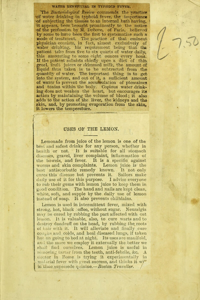 j WATER SENEil'roiAl. IN TyPSCOIB rETEB. j I 'The Bactenologicai Review commends the 'practice ' i'-df water drinking in typhoid fever, the importance ' i'jof subjecting the tissues to an internal ba;th having, i '^!t appears, been'brought prominently to the notice i 'Of the profossiOR by M. Debove, of Paris, belie-^-ed I by some to have been the first to systematise svich a I mode of treatment. The practice of that eminent i physician consists, in fact, aanast exolu&'ively of I .water diinMng, his requirement being ti)at thfe ! patient talT;? from five to six quarts of water daiiy^ I this amotfating to some eight ounces every hour, ' If the pafent subsists chiefly upon a diet of thiii . gruel, i'rU't juice? or skimmed milk, the amount of liquid thus taken is to be subtracted from the quantity of water. The important thing is to get into the system, and out of it, a sufficient amount of wafeer to prevent the accumulation of ptomaines : \ and toxins within the body. Copious water diink- I I ing idoes not weaken the heart, but encourages its action by maintaining the volume of blood; it also i adds to the action of the liver, the kidneys and the &km, and, by promoting evaporation from the skin, I it iowers the temperatttre. , . USES OF THE LEMON. Lemonade from juice of the lemon is one of the best and safest drinks for any person, whether in heaith or not. It is suitable for all stomach diseases, gravel, liver complaint, inflammation ot' the bowels, and fever. It is a specific against worms and skin complaints. Lemon juice is the best antiscorbutic remedy known. It not only cares this disease but prevents it. Sailors make daily use of it for this purpose. I advise everyone to rub their gums with lemon juice to keep them in good condition. The hand and nails are kept clean, white, soft, and supple by the daily use of lemon instead of soap. It also prevents chilblains. Lemon is used in intermittent fever, mixed with strong, hot, black . ofEee, without sugar. Neuralgia may be cured by rubbing the part affected with cut lemon. It is valuable, also, to cure warts and to destroy dandruff on the bead, by rubbing the roots ol; liair with it. It will alleviate and finally cure co'iighs and colds, and heal diseased lungs, if taken hor on going to bed at night. Its uses are manifold, atiil the more we employ it externally the better we shall find ourselves. Lemon juice is useful in rciiioviog tartar from the teeth, anti-febrile, &c. A (iO'jtor in Eome is trying it experimentally in malarial fever with creat success, and tliinks it wi^' in tiuae supersede quinine,—Boston TravdUr, / - ■ - - -- - -