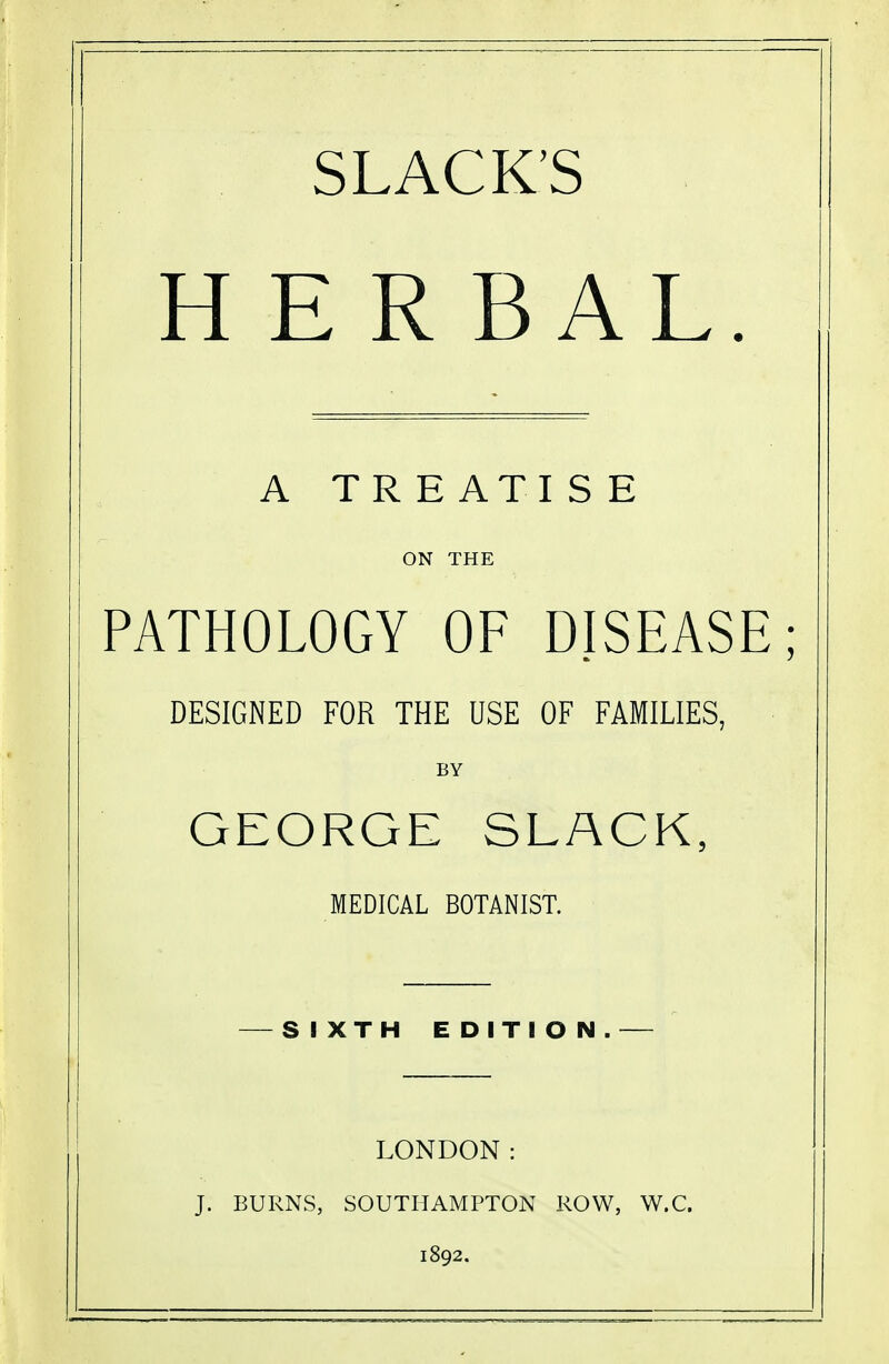 SLACK'S H E REAL. A TREATISE ON THE PATHOLOGY OF DISEASE; DESIGNED FOR THE USE OF FAMILIES, BY GEORGE SLACK, MEDICAL BOTANIST. — SIXTH EDITION.— LONDON: J. BURNS, SOUTHAMPTON ROW, W.C. 1892.