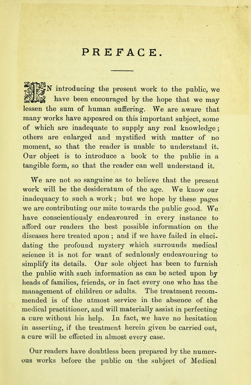 PREFACE. N introducing the present work to the public, we have been encouraged bj the hope that we may lessen the sum of human suffering. We are aware that many works have appeared on this important subject, some of which are inadequate to supply any real knowledge; others are enlarged and mystified with matter of no moment, so that the reader is unable to understand it. Our object is to introduce a book to the public in a tangible form, so that the reader can well understand it. We are not so sanguine as to believe that the present work will be the desideratum of the age. We know our inadequacy to such a work; but we hope by these pages we are contributing our mite towards the public good. We have conscientiously endeavoured in every instance to afford our readers the best possible information on the diseases here treated upon; and if we have failed in eluci- dating the profouud mystery which surrounds medical science it is not for want of sedulously endeavouring to simplify its details. Our sole object has been to furnish the public with such information as can be acted upon by heads of families, friends, or in fact every one who has the management of children or adults. The treatment recom- mended is of the utmost service in the absence of the medical practitioner, and will materially assist in perfecting a cure without his help. In fact, we have no hesitation in asserting, if the treatment herein given be carried out, a cure will be effected in almost every case. Our readers have doubtless been prepared by the numer- ous works before the public on the subject of Medical