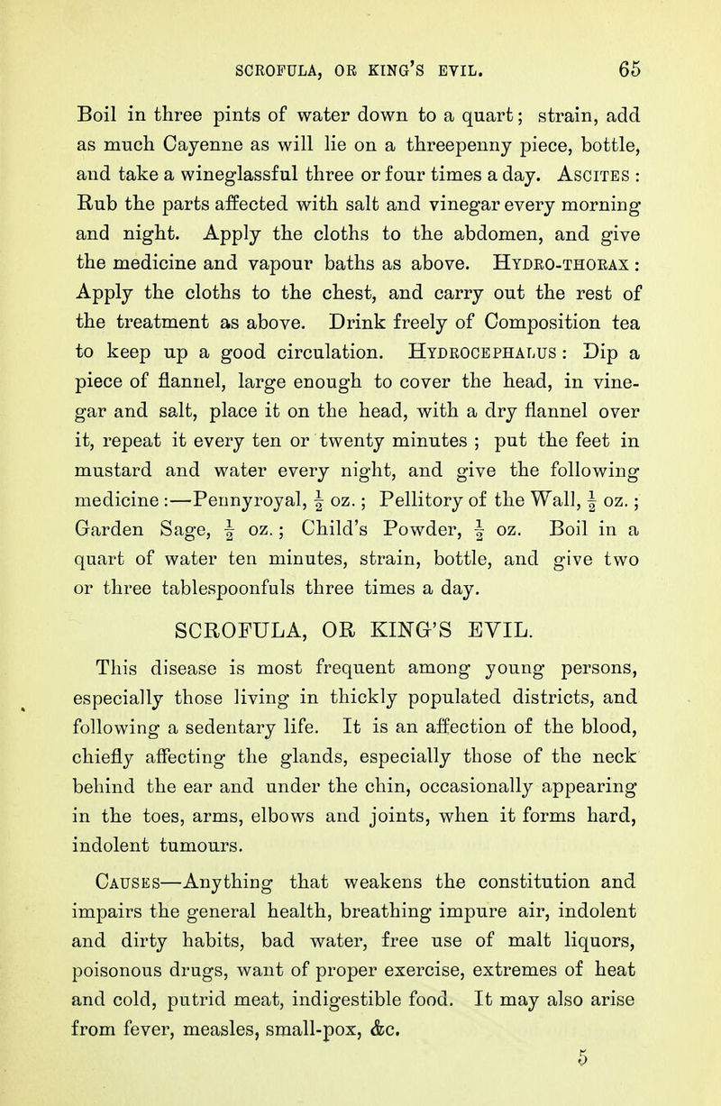SCROFULA, OR KING'S EYIL. 66 Boil in three pints of water down to a quart; strain, add as much Cayenne as will lie on a threepenny piece, bottle, and take a wineglassful three or four times a day. Ascites : Rub the parts affected with salt and vinegar every morning and night. Apply the cloths to the abdomen, and give the medicine and vapour baths as above. Hydeo-thoeax : Apply the cloths to the chest, and carry out the rest of the treatment as above. Drink freely of Composition tea to keep up a good circulation. Hydrocephalus : Dip a piece of flannel, large enough to cover the head, in vine- gar and salt, place it on the head, with a dry flannel over it, repeat it every ten or twenty minutes ; put the feet in mustard and water every night, and give the following medicine :—Pennyroyal, f oz.; Pellitory of the Wall, | oz.; Garden Sage, | oz.; Child's Powder, | oz. Boil in a quart of water ten minutes, strain, bottle, and give two or three tablespoonfuls three times a day. SCROFULA, OR KING'S EVIL. This disease is most frequent among young persons, especially those living in thickly populated districts, and following a sedentary life. It is an affection of the blood, chiefly affecting the glands, especially those of the neck behind the ear and under the chin, occasionally appearing in the toes, arms, elbows and joints, when it forms hard, indolent tumours. Causes—Anything that weakens the constitution and impairs the general health, breathing impure air, indolent and dirty habits, bad water, free use of malt liquors, poisonous drugs, want of proper exercise, extremes of heat and cold, putrid meat, indigestible food. It may also arise from fever, measles, small-pox, &c.