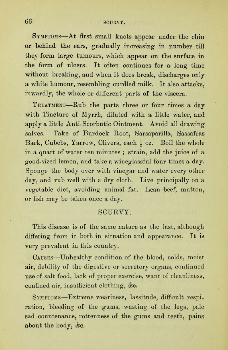 Symptoms—At first small knots appear under the chin or behind the ears, gradually increasing in number till they form large tumours, which appear on the surface in the form of ulcers. It often continues for a long time without breaking, and when it does break, discharges only a white humour, resembling curdled milk. It also attacks, inwardly, the whole or different parts of the viscera. Treatment—Rub the parts three or four times a day with Tincture of Myrrh, diluted with a little water, and apply a little Anti-Scorbutic Ointment. Avoid all drawing salves. Take of Burdock Root, Sarsaparilla, Sassafras Bark, Cubebs, Yarrow, Clivers, each | oz. Boil the whole in a quart of water ten minutes ; strain, add the juice of a good-sized lemon, and take a wineglassful four times a day. Sponge the body over with vinegar and water every other day, and rub well wnth a dry cloth. Live principally on a vegetable diet, avoiding animal fat. Lean beef, mutton, or fish may be taken once a day. SCURVY. This disease is of the same nature as tlie last, although differing from it both in situation and appearance. It is very prevalent in this country. Causes—Unhealthy condition of the blood, colds, moist air, debility of the digestive or secretory organs, continued use of salt food, lack of proper exercise, want of cleanliness, confined air, insufficient clothing, &c. Symptoms—Extreme weariness, lassitude, difiicult respi- ration, bleeding of the gums, wasting of the legs, pale sad countenance, rottenness of the gums and teeth, pains about the body, &c,